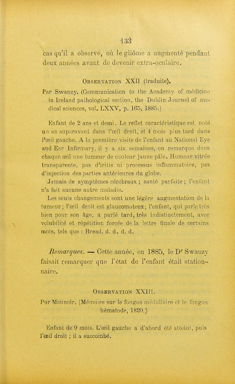 cas qu'il a observé, où Jegliôme a augmenté pendant deux années avant de devenir extra-oculaire. Observation XXII (traduite). Par Swanzy. (Communication to the Academy of médicinc in Ireland palkological section, the Dublin Journal of me* dical sciences, vol. LXXV, p. 165, 1885.) Enfant de 2 ans et demi. Le reflet caractéristique est noté un un auparavant dans l'œil droit, et 4 mois plus tard dans l'œil gauche. A la première visite de l'enfant au National Eye and Ear Infirmary, il y a six semaines, on remarque clans chaque œil une tumeur de couleur jaune pâle. Humeur vitrée transparente, pas d'iritis ni processus inflammatoire, pas d'injection des parties antérieures du globe. Jamais de symptômes cérébraux ; santé parfaite; l'enfant n'a fait aucune autre maladie. Les seuls changements sont une légère augmentation de la tumeur; l'œil droit est glaucomateux; l'enfant, qui parle très bien pour son âge, a parlé tard, très indistinctement, avec volubilité et répétition forcée delà lettre tinale de certains mots, tels que : Bread. d. d. d. d. Remarques. — Cette année, en 1885, le Dr Swanzy faisait remarquer que l'état de l'enfant était station- naire. Observation XXIII. Par Maunoir. (Mémoire sur le fongus médullaire et le fongus hématode, 1820.) Enfant de 9 mois. L'œil gauche a d'abord été atteint, puis l'œil droit ; il a succombé.