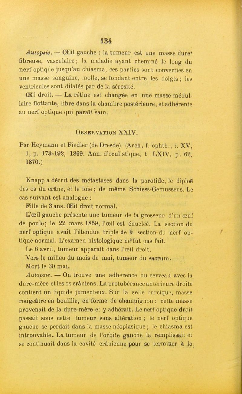 Autopsie. — OEil gauche : la tumeur est une masse dure' fibreuse, vasculaire; la maladie ayant cheminé le long du nerf optique jusqu'au chiasma, ces parties sont converties en une masse sanguine, molle, se fondant entre les doigts; les ventricules sont dilatés par de la sérosité. Œil droit. — La rétine est changée en une masse médul- laire flottante, libre dans la chambre postérieure, et adhérente au nerf optique qui paraît sain. Observation XXIV. Par Heymann et Fiedler (de Dresde). (Arch. f. ophth., t. XV, 1, p. 173-192, 1869. Ann. d'oculistique, t. LXIV, p. 62, 1870.) Knapp a décrit des métastases dans la parotide, Je diploë des os du crâne, et le foie ; de même Schiess-Gemusseus. Le cas suivant est analogne : Pille de 3 ans. OEil droit normal. L'œil gauche présente une tumeur de la grosseur d'un œuf de poule; le 22 mars 1869, l'œil est énucléé. La section du nerf optique avait l'étendue triple de ïa section-du nerf op- tique normal. L'examen histologique ne*fut pas fait. Le 6 avril, tumeur apparaît dans l'œil droit. Vers le milieu du mois de mai, tumeur du sacrum. Mort le 30 mai. Autopsie. — On trouve une adhérence du cerveau avec la dure-mère et les os crâniens. La protubérance antérieure droite contient un liquide jumenteux. Sur la selle turcique, masse rougeâtre en bouillie, en forme de champignon ; cette masse provenait de la dure-mère et y adhérait. Le nerf optique droit passait sous cette tumeur sans altération ; le nerf optique gauche se perdait dans la masse néoplasique ; le chiasma est introuvable. La tumeur de l'orbite gauche la remplissait et se continuait dans la cavité crânienne pour se terminer à la