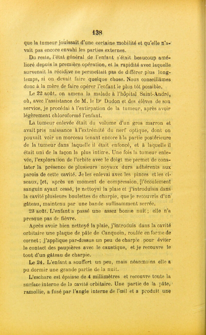 que la tumeur jouissait d'une certaine mobilité et qu'elle n'a- vait pas encore envahi les parties externes. Du reste, l'état général de l'enfant s'était beaucoup amé- lioré depuis la première opération, et la rapidité avec laquelle survenait la récidive ne permettait pas de différer plus long- temps, si on devait faire quelque chose. Nous conseillâmes donc à la mère de faire opérer l'enfant le plus tôt possible. Le 22 août, on amena la malade à l'hôpital Saint-André, où, avec l'assistance de M. le Dr Dudon et des élèves de son service, je procédai à l'extirpation de la tumeur, après avoir légèrement chloroformé l'enfant. La tumeur enlevée était du volume d'un gros marron et avait pris naissance àl'extrémité du nerf optique, dont on pouvait voir un morceau tenant encore à la partie postérieure de la tumeur dans laquelle il était enfoncé, et à laquelle il était uni de la façon la plus intime. Une fois la tumeur enle- vée, l'exploration de l'orbite avec le doigt me permet de cons- tater la présence de plusieurs noyaux durs adhérents aux parois de cette cavité. Je les enlevai avec les pinces etles ci- seaux, |et, après un moment de compression, [l'écoulement sanguin ayaut cessé, je nettoyai la plaie et j'introduisis dans la cavité plusieurs boulettes de charpie, que je recouvris d'un gâteau, maintenu par une bande suffisamment serrée. 23 août. L'enfant a passé une assez bonne nuit ; elle n'a presque pas de fièvre. Après avoir bien nettoyé la plaie, j'introduis dans la cavité orbitaire une plaque de pâte de Canquoin, roulée en forme de cornet; j'applique par-dessus un peu de charpie pour éviter le contact des paupières avec le caustique, et je recouvre le tout d'un gâteau de charpie. Le 24. L'enfant a souffert un peu, mais néanmoins elle a pu dormir une grande partie de la nuit. L'eachare est épaisse de 4 millimètres et recouvre toute la surface interne de la cavité orbitaire. Une partie de la pâte,1 ramollie, a fusé par l'angle interne de l'œil et a produit une