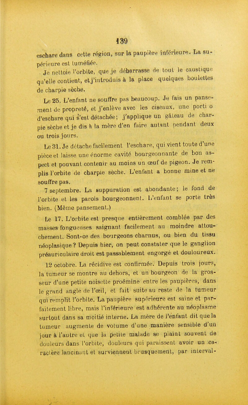 eschare dans cette région, sur la paupière inférieure. La su- périeure est tuméfiée. Je nettoie l'orbite, que je débarrasse de tout le caustique qu'elle contient, et j'introduis à la place quelques boulettes de charpie sèche. Le 25. L'enfant ne souffre pas beaucoup. Je fais un panse- ment de propreté, et j'enlève avec les ciseaux, une porti o d'eschare qui s'est détachée; j'applique un gâteau de char- pie sèche et je dis a la mère d'en faire autant pendant deux ou trois jours. Le 31. Je détache facilement l'eschare, qui vient toute d'une pièce et laisse une énorme cavité bourgeonnante de bon as- pect et pouvant contenir au moins un œuf de pigeon. Je rem- plis l'orbite de charpie sèche. L'enfant a bonne mine et ne souffre pas. 7 septembre. La suppuration est abondante; le fond de l'orbite et les parois bourgeonnent. L'enfant se porte très bien. (Même pansement.) Le 17. L'orbite est presque entièrement comblée par des masses fongueuses saignant facilement au moindre attou- chement. Sont-ce des bourgeons charnus, ou bien du tissu néoplasique ? Depuis hier, on peut constater que le ganglion préauriculaire droit est passablement engorgé et douloureux. 12 octobre. La récidive est confirmée. Depuis trois jours, la tumeur se montre au dehors, et un bourgeon de la gros- seur d'une petite noisette proémine entre les paupières, dans le grand angle de l'oeil, et fait suite au reste de la tumeur qui remplit l'orbite. La paupière supérieure est saine et par- faitement libre, mais l'inférieure est adhérente au néoplasme surtout dans sa moitié interne. La mère de l'enfant dit que la tumeur augmente de votume d'une manière sensible d'un jour à l'autre et que la petite malade se plaint souvent de douleurs dans l'orbite, douleurs qui paraissent avoir un ca- ractère lancinant et surviennent brusquement, par interval-