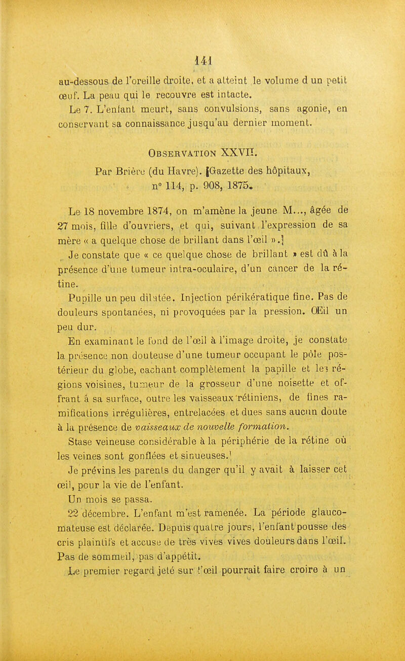 144 au-dessous de l'oreille droite, et a atteint le volume d un petit œuf. La peau qui le recouvre est intacte. Le 7. L'enfant meurt, sans convulsions, sans agonie, en conservant sa connaissance jusqu'au dernier moment. Observation XXVII. Par Brière (du Havre). JGazette des hôpitaux, n° 114, p. 908, 1875. La 18 novembre 1874, on m'amène la jeune M..., âgée de 27 mois, fille d'ouvriers, et qui, suivant l'expression de sa mère « a quelque chose de brillant dans l'œil ».] Je constate que « ce quelque chose de brillant » est dû à la présence d'une tumeur intra-oculaire, d'un cancer de la ré- tine. Pupille un peu dilatée. Injection périkératique fine. Pas de douleurs spontanées, ni provoquées par la pression. OEil un peu dur. En examinant le fond de l'œil à l'image droite, je constate la présence non douteuse d'une tumeur occupant le pôle pos- térieur du globe, cachant complètement la papille et îei ré- gions voisines, tumeur de la grosseur d'une noisette et of- frant a sa surface, outre les vaisseaux'rétiniens, de fines ra- mifications irrégulières, entrelacées et dues sans aucun doute à la présence de vaisseaux de nouvelle formation. Stase veineuse considérable à la périphérie de la rétine où les veines sont gonflées et sinueuses.1 Je prévins les parents du danger qu'il y avait à laisser cet œil, pour la vie de l'enfant. Un mois se passa. 22 décembre. L'enfant m'est ramenée. La période glauco- mateuse est déclarée. Depuis quatre jours, l'enfant pousse des cris plaintifs et accuse de très vives vives douleurs dans l'œil. Pas de sommeil, pas d'appétit. Le premier regard jeté sur f'œil pourrait faire croire à un