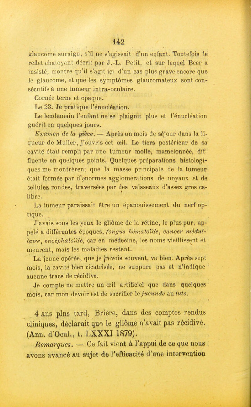 glaucome suraigu, s'il ne s'agissait d'un enfant. Toutefois le reflet chatoyant décrit par J.-L. Petit, et sur lequel Beer a insisté, montre qu'il s'agit ici d'un cas plus grave encore que le glaucome, et que les symptômes glaucomateux sont con- sécutifs à une tumeur intra-oculaire. Cornée terne et opaque. Le 23. Je pratique l'énucléation. Le lendemain l'enfant ne se plaignit plus et l'énucléation guérit en quelques jours. Examen de la pièce. — Après un mois de séjour dans la li- queur de Muller, j'ouvris cet œil. Le tiers postérieur de sa cavité était rempli par une tumeur molle, mamelonnée, dif- fluente en quelques points. Quelques préparations taistologi- ques me montrèrent que la masse principale de la tumeur était formée par d'énormes agglomérations de noyaux et de sellules. rondes, traversées par des vaisseaux d'assez gros ca- libre. La tumeur paraissait être un épanouissement du nerf op- tique. J'avais sous les yeux le gliôme de la rétine, le plus pur, ap- pelé à différentes époques, fongus hèmatoïde, cancer médul- laire, encéphaloïde, car en médecine, les noms vieillissent et meurent, mais les maladies restent. La jeune opérée, que je [revois souvent, va bien. Après sept mois, la cavité bien cicatrisée, ne suppure pas et n'indique aucune trace de récidive. Je compte ne mettre un œil artificiel que dans quelques mois, car mon devoir est de sacrifier \ejucunde au tuto. j 4 ans pins tard, Brière, dans des comptes rendus cliniques, déclarait que le gliônje n'avait pas récidivé. (Ann. d'Ocul., t. LXXXI 1879). Remarques. — Ce fait vient à l'appui de ce que nous avons avancé au sujet de l'efficacité d'une intervention