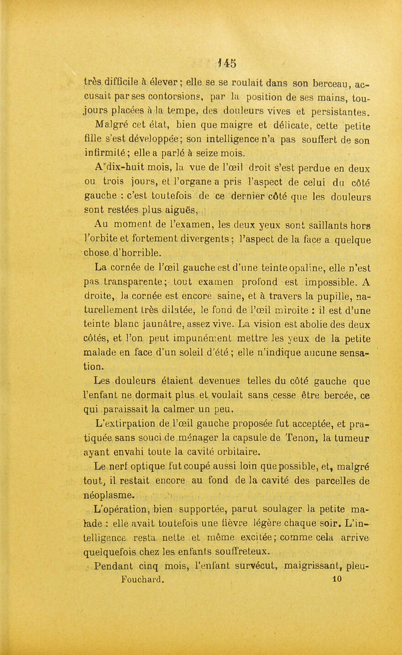 J45 très difficile à élever; elle se se roulait dans son berceau, ac- cusait par ses contorsions, par la position de ses mains, tou- jours placées à la tempe, des douleurs vives et persistantes. Malgré cet état, bien que maigre et délicate, cette petite fille s'est développée; son intelligence n'a pas souffert de son infirmité; elle a parlé à seize mois. A'dix-huit mois, la vue de l'œil droit s'est perdue en deux ou trois jours, et l'organe a pris l'aspect de celui du côté gauche : c'est toutefois de ce dernier côté que les douleurs sont restées plus aiguës, Au moment, de l'examen, les deux yeux sont saillants hors l'orbite et fortement divergents ; l'aspect de la face a quelque chose d'horrible. La cornée de l'œil gauche est d'une teinte opaline, elle n'est pas transparente; tout examen profond est impossible. A droite, la cornée est encore saine, et à travers la pupille, na- turellement très dilatée, le fond de l'œil miroite : il est d'une teinte blanc jaunâtre, assez vive. La vision est abolie des deux côtés, et l'on peut impunément mettre les yeux de la petite malade en face d'un soleil d'été ; elle n'indique aucune sensa- tion. Les douleurs étaient devenues telles du côté gauche que l'enfant ne dormait plus et voulait sans cesse être bercée, ce qui paraissait la calmer un peu. L'extirpation de l'œil gauche proposée fut acceptée, et pra- tiquée sans souci de ménager la capsule de Tenon, la tumeur ayant envahi toute la cavité orbitaire. Le nerf optique fut coupé aussi loin que possible, et, malgré tout, il restait encore au fond de la cavité des parcelles de néoplasme. L'opération, bien supportée, parut soulager la petite ma- lade : elle avait toutefois une fièvre légère chaque soir. L'in- telligence resta nette et même excitée; comme cela arrive quelquefois chez les enfants souffreteux. Pendant cinq mois, l'enfant survécut, maigrissant, pleu- Fouchard. 10