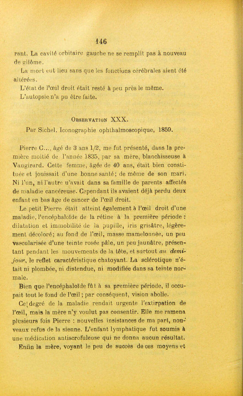 rant. La cavilé orbitaire gauche ne se remplit pas à nouveau de cllôme. La mort eut lieu sans que les fonctions cérébrales aient été altérées. L'élalde l'œil droit était resté à peu près le môme. L'autopsie n'a pu être faite. Observation XXX. Par Sichel. Iconographie ophthalmoscopique, 1859. Pierre C..., âgé de 3 ans 1/2, me fut présenté, dans la pre- mière moitié de l'année 1835, par sa mère, blanchisseuse à Vaugirard. Cette femme, âgée de 40 ans, était bien consti- tuée et jouissait d'une bonne santé; de même de son mari. Ni l'un, ni l'autre u'avait dans sa famille de parents affectés de maladie cancéreuse. Cependant ils avaient déjà perdu deux enfant en bas âge de cancer de l'œil droit. Le petit Pierre était atteint également à l'œil droit d'une maladie, l'encéphaloïde de la rétine à la première période: dilatation et immobilité de la pupille, iris grisâtre, légère- ment décoloré; au fond de l'œil, masse mamelonnée, un peu vascularisée d'une teinte rosée pâle, un peu jaunâtre, présen- tant pendant les mouvements de la tête, et surtout au demi- jour, le reflet caractéristique chatoyant. La sclérotique n'é- tait ni plombée, ni distendue, ni modifiée dans sa teinte nor- male. Bien que l'encéphaloïde fût à sa première période, il occu- pait tout le fond de l'œil; par conséquent, vision abolie. Ce [degré de la maladie rendait urgente l'extirpation de l'œil, mais la mère n'y voulut pas consentir. Elle me ramena plusieurs fois Pierre : nouvelles insistances de ma part, nou- veaux refus de la sienne. L'enfant lymphatique fut soumis à une médication antiscrofuleuse qui ne donna aucun résultat. Eniin la mère, voyant le peu de succès de ces moyens et