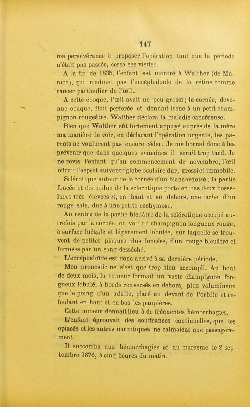 ma persévérance h proposer l'opération tant que la période n'était pas passée, cessa ses visites. A la fin de 1835, l'enfant est montré à Walther (de Mu- nich), qui n'admet pas l'encéphaloïde de la rétine comme cancer particulier de l'œil. A cette époque, l'œil avait un peu grossi ; la cornée, deve- nue opaque, était perforée et donnait issue à un petit cham- pignon rougeâtre. Walther déclara la maladie cancéreuse. Bien que Walther eût fortement appuyé auprès de la mère ma manière de voir, en déclarant l'opération urgente, les pa- rents ne voulurent pas encore céder. Je me bornai donc à les prévenir que dans quelques semaines il serait trop tard. Je ne revis l'enfant qu'au commencement de novembre, l'œil offrait l'aspect suivant: globe oculaire dur, grossi et immobile. Sclérotique autour de la cornée d'un blancardoisé ; la partie foncée et distendue de la sclérotique porte en bas deux bosse- lures très élevées et, en haut et en dehors, une tache d'un rouge sale, due à une petite ecchymose. Au centre de la partie bleuâtre de la sclérotique occupé au- trefois par la cornée, on voit un champignon fongueux rouge, à surface inégale et légèrement lobulée, sur laquelle se trou- vent de petites plaques plus foncées, d'un rouge bleuâtre et formées par un sang desséché. L'encéphaloïde est donc arrivé à sa dernière période. Mon pronostic ne s'est que trop bien accompli. Au bout de deux mois, la tumeur formait un vaste champignon fon- gueux lobulé, à bords renversés en dehors, plus volumineux que le poing d'un adulte, placé au devant de l'orbite et re- foulant en haut et en bas les paupières. Cette tumeur donnait lieu à de fréquentes hémorrhagies. L'enfant éprouvait des souffrances continuelles, que les opiacés et les autres narcotiques ne calmaient que passagère- ment. Il succomba aux hémorrhagies et au marasme le 2 sep- tembre 1876, à cinq heures du matin,