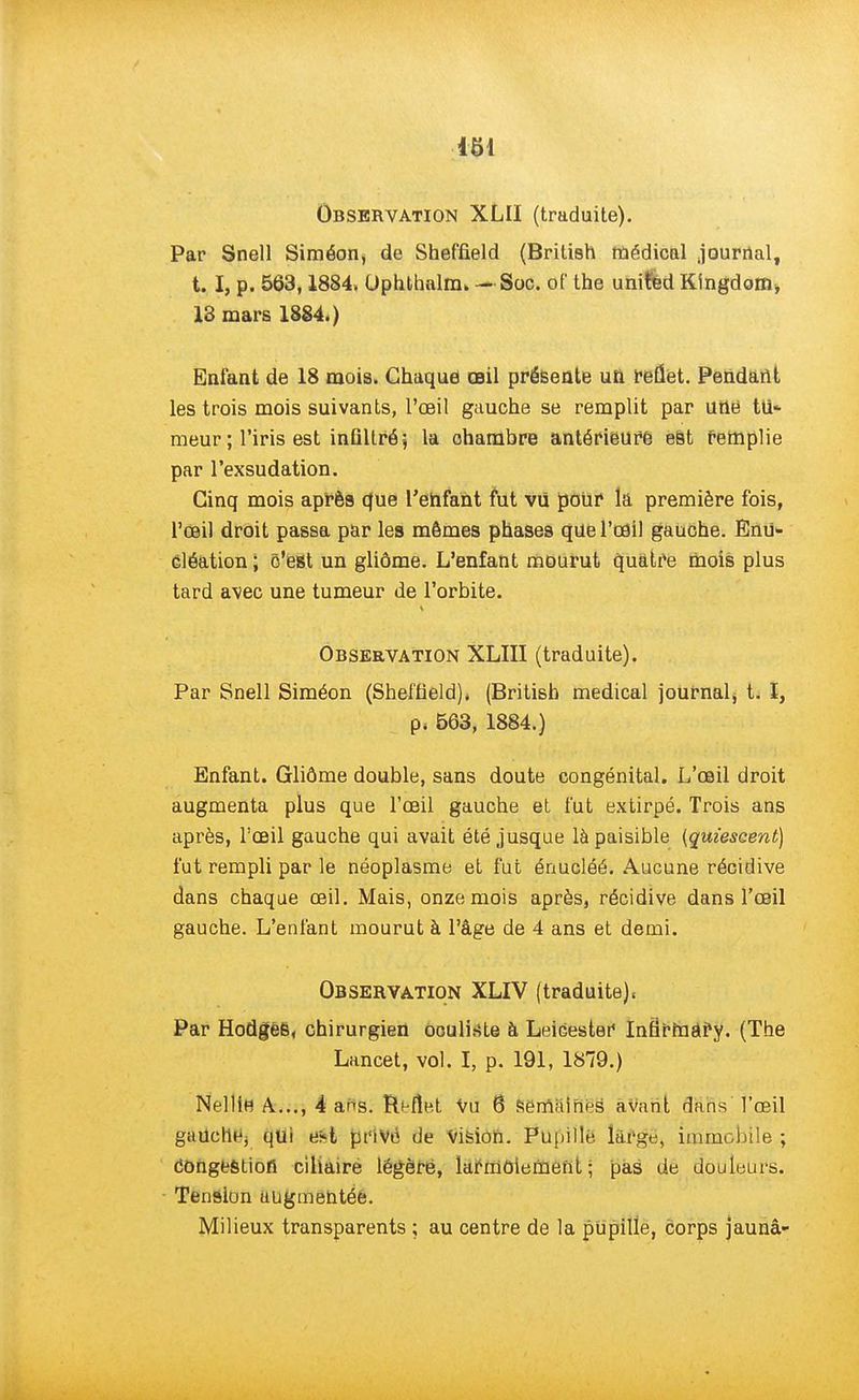 Observation XLII (traduite). Par Snell Siméon, de Shef'field (British médical journal, t. I, p. 563,1884, Ophthalm. - Soc. of the united Kingdom* 18 mars 1884.) Enfant de 18 mois. Chaque œil présente uft reflet. Pendant les trois mois suivants, l'œil gauche se remplit par une tu* meur ; l'iris est infiltré, la chambre antérieure est remplie par l'exsudation. Cinq mois après que l'ehfant fut vu pouf la première fois, l'œil droit passa par les mômes phases que l'œil gauche. Enu» cléation ; c'est un gliôme. L'enfant mourut quatre mois plus tard avec une tumeur de l'orbite. Observation XLIII (traduite). Par Snell Siméon (Sheffield), (British médical journal, t. I, p. 563, 1884.) Enfant. Gliôme double, sans doute congénital. L'œil droit augmenta plus que l'œil gauche et fut extirpé. Trois ans après, l'œil gauche qui avait été jusque là paisible (quiescent) fut rempli par le néoplasme et fut énucléé. Aucune récidive dans chaque œil. Mais, onze mois après, récidive dans l'œil gauche. L'enfant mourut à l'âge de 4 ans et demi. Observation XLIV (traduite). Par HodgèB, chirurgien oculiste à LeiGester Infa'rniâfy. (The Lancet, vol. I, p. 191, 1879.) Nellifi A..., 4 ans. Reflet Vu 6 semaines avant dans l'œil gauclie, qui e*t pt'iVé de Vision. Pu pillé, large, immobile ; congestion cihaire légère, larmoiement; pas de douleurs. Tension uugmentéé. Milieux transparents ; au centre de la pupille, corps jaunâ-