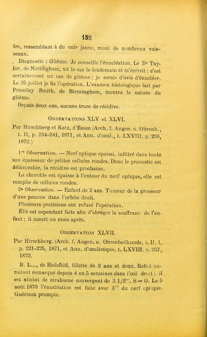 tre, ressemblant à du cuir jaune, muni de nombreux vais- seaux. , Diagnostic : Gliôme. Je conseille l'énucléation. Le D' Tay- Jor, de Nottingham, vit le cas le lendemain et m'écrivit : c'est certainement un cas de gliôme ; je serais d'avis d'énucléer. Le 25 juillet je fis l'opération. L'examen histologique fait par Priestley Smith, de Birmingham, montra la nature du gliôme. Depuis deux ans, aucune trace de récidive. Observations XLV et XLVI. Par Hirschberg et Katz, d'Essen (Arch. f. Augen. u. Ohrenh., t. II, p. 234-241, 1871, et Ann. d'ocul., t. LXVIII, p. 259' 1872.) lre Observation. — Nerf optique épaissi, infiltré dans toute son épaisseur de petites cellules rondes. Donc le pronostic est défavorable, la récidive est prochaine. La choroïde est épaisse à l'entour du nerf optique, elle est remplie de cellules rondes. 2« Observation. — Enfant de 2 ans. Tumeur de la grosseur d'une pomme dans l'orbite droit. Plusieurs praticiens ont refusé l'opération. Élle est cependant faite afin d'abréger la soufïranc- de l'en- fant ; il meurt un mois après. Observation XLVII. Par Hirschberg. (Arch. f. Augen. u. Ohrenheilkunde, t. II, I, p. 221-225, 1871, et Ann. d'oculistique, t. LXVIII, n. 257, 1872. B. L..., de Bielefeld, fillette de 2 ans et demi. Bettet mi- roitant remarqué depuis 4 ou 5 semaines dans l'œil droit ; il est atteint de strabisme convergent de 2 1/2'. S= 0. Le 5 août 1870 l'énucléation est faite avec 3' du nerf optique. Guérison prompte.