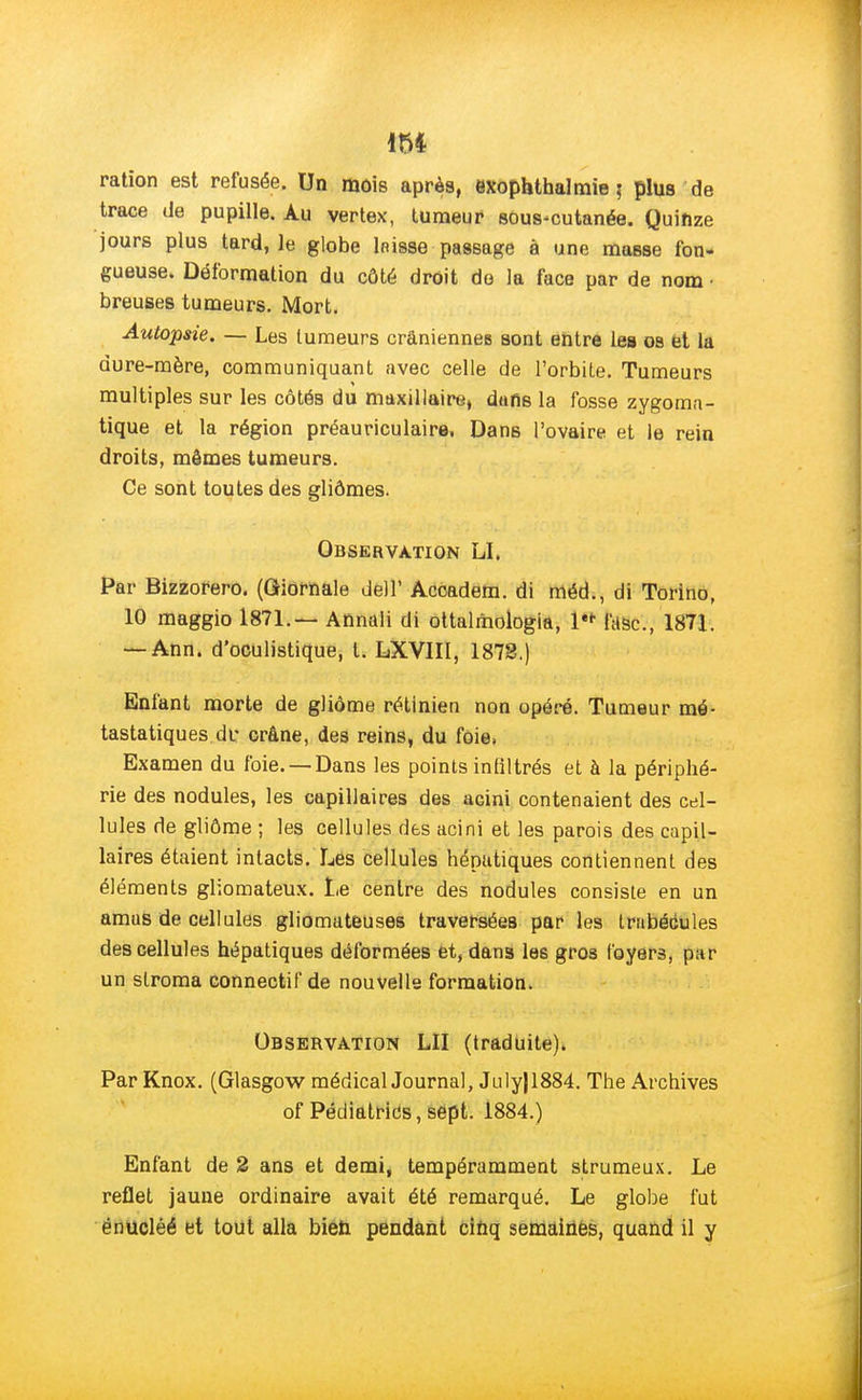 m ration est refusée. Un mois après, exophthalmie ; plus de trace de pupille. Au vertex, tumeur sous-cutanée. Quinze jours plus tard, le globe bisse passage à une masse fon- gueuse. Déformation du côté droit do la face par de nom • breuses tumeurs. Mort. Autopsie. — Les tumeurs crâniennes sont entre les oa et la dure-mère, communiquant avec celle de l'orbite. Tumeurs multiples sur les côtés du maxillaire, dans la fosse zygoma- tique et la région préauriculaire. Dans l'ovaire et le rein droits, mêmes tumeurs. Ce sont toutes des gliômes. Observation LI, Par Bizzorero. (Giornale dell' Accadem. di méd., di Torino, 10 maggio 1871.— Annali di ottalmologia, l'* fasc, 1871. — Ann. d'oculistique, t. LXVIII, 1873.) Enfant morte de gliôme rétinien non opéré. Tumeur mé- tastatiques.de crâne, des reins, du foie, Examen du foie. —Dans les points infiltrés et à la périphé- rie des nodules, les capillaires des acini contenaient des cel- lules de gliôme ; les cellules des acini et les parois des capil- laires étaient intacts. Les cellules hépatiques contiennent des éléments gliomateux. Le centre des nodules consiste en un amas de cellules gliomateuses traversées par les tmbécules des cellules hépatiques déformées et, dans le6 gros foyers, par un stroma connectif de nouvelle formation. Observation LU (traduite), Par Knox. (Glasgow médical Journal, July|1884. The Archives of Pédiatrics,sept. 1884.) Enfant de 2 ans et demi, tempéramment strumeux. Le reflet jaune ordinaire avait été remarqué. Le globe fut ënucléé et tout alla bien pendant cinq semaines, quand il y