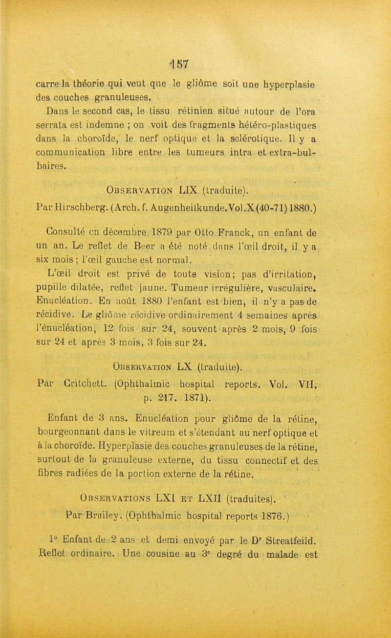 carre la théorie qui veut que le gliôme soit une hyperplasie des couches granuleuses. Dans le second cas, le tissu rétinien situé autour de l'ora serrata est indemne ; on voit des fragments hétéro-plastiques dans la choroïde, le nerf optique et la sclérotique. Il y a communication libre entre les tumeurs intra et extra-bul- baires. Observation L1X (traduite). Par Hirschberg. (Arch. f. Augenheilkunde. Vol. X (40-71) 1880.) Consulté en décembre 1879 par Otto Franck, un enfant de un an. Le reflet de Beer a été noté dans l'œil droit, il y a six mois ; l'œil gauche est normal. L'œil droit est privé de toute vision; pas d'irritation, pupille dilatée, reflet jaune. Tumeur irrégulière, vasculaire. Enucléation. En août 1880 l'enfant est bien, il n'y a pas de récidive. Le gliôme récidive ordinairement 4 semaines après l'énucléation, 12 fois sur 24, souvent après 2 mois, 9 fois sur 24 et après 3 mois, 3 fois sur 24. Observation LX (traduite). Par Gritchett. (Ophthalmic hospiial reports. Vol. VII, p. 217. 1871). Enfant de 3 ans. Enucléation pour gliôme de la rétine, bourgeonnant dans le vitreum et s'étendant au nerf optique et à la choroïde. Hyperplasie des couches granuleuses de la rétine, surtout de la granuleuse externe, du tissu connectif* et des fibres radiées de la portion externe de la rétine, Observations LXI et LXII (traduites). Par Brailey. (Ophthalmic hospital reports 1876.) 1° Enfant de 2 ans et demi envoyé par le Dr Streatfeild. Reflet ordinaire. Une cousine au 3e degré du malade est I