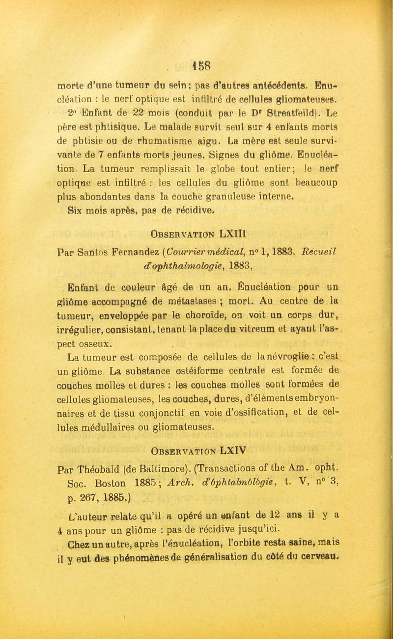 morte d'une tumeur du sein; pas d'autres antécédents. Enu- cléation : le nerf optique est infiltré de cellules gliomateuses. 21' Enfant de 22 mois (conduit par le Dr Slreatfeild). Le père est phtisique. Le malade survit seul sur 4 enfants morts de phtisie ou de rhumatisme aigu. La mère est seule survi- vante de 7 enfants morts jeunes. Signes du gliôme. Enucléa- tion, La tumeur remplissait le globe tout entier; le nerf optique est infiltré : les cellules du gliôme sont heaucoup plus abondantes dans la couche granuleuse interne. Six mois après, pas de récidive. Observation LXIIl Par Sanlos Fernandez {Courriermédical, n° 1,1883. Recueil dophthalmologie, 1883, Enfant de couleur âgé de un an. Énucléation pour un gliôme accompagné de métastases ; mort. Au centre de la tumeur, enveloppée par le choroïde, on voit un corps dur, irrégulier, consistant, tenant la place du vitreum et ayant l'as- pect osseux. La tumeur est composée de cellules de lanévroglie: c'est un gliôme La substance ostéiforme centrale est formée de couches molles et dures : les couches molles sont formées de cellules gliomateuses, les couches, dures, d'éléments embryon- naires et de tissu conjonctif en voie d'ossification, et de cel- lules médullaires ou gliomateuses. Observation LXIV Par Théobald (de Baltimore). (Transactions of the Am. opht. Soc. Boston 1885; Arch. cfôphtalmôlbgie, t. V, n° 3, p. 267, 1885.) L'auteur relate qu'il a opéré un «niant de 12 ans il y a 4 ans pour un gliôme : pas de récidive jusqu'ici. Chez un autre, après l'énucléation, l'orbite resta saine, mais il y eut des phénomènes de généralisation du côté du cerveau.