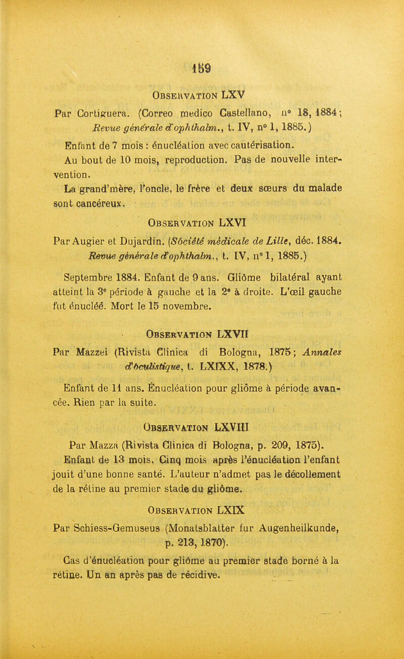 Observation LXV Par Continuera. (Correo medico Castellano, n° 18,1884; Revue générale dophthalm., t. IV, n° 1,1885.) Enfant de 7 mois : énucléation avec cautérisation. Au bout de 10 mois, reproduction. Pas de nouvelle inter- vention. La grand'mère, l'oncle, le frère et deux sœurs du malade sont cancéreux. Observation LXVI Par Augier et Dujardin. (Sbciètê médicale de Lille, déc. 1884. Revue générale cfophthalm., t. IV, n°l, 1885.) Septembre 1884. Enfant de 9 ans. Gliôme bilatéral ayant atteint la 3e période à gauche et la 2* à droite. L'œil gauche fut énucléé. Mort le 15 novembre. Observation LXVII Par Mazzei (Rivista Clinica di Bologna, 1875 ; Annales dx6culùtique, t. LXIXX, 1878.) Enfant de 11 ans. Énucléation pour gliôme à période avan- cée. Rien par la suite. Observation LXVIII Par Mazza (Rivista Clinica di Bologna, p. 209, 1875). Enfant de 13 mois. Cinq mois après l'énucléation l'enfant jouit d'une bonne santé. L'auteur n'admet pas le décollement de la rétine au premier stade du gliôme. Observation LXIX Par Schiess-Gemuseus (Monatsblatter fur Augenheilkunde, p. 213,1870). Cas d'énucléation pour gliôme au premier stade borné à la rétine. Un an après pas de récidive.