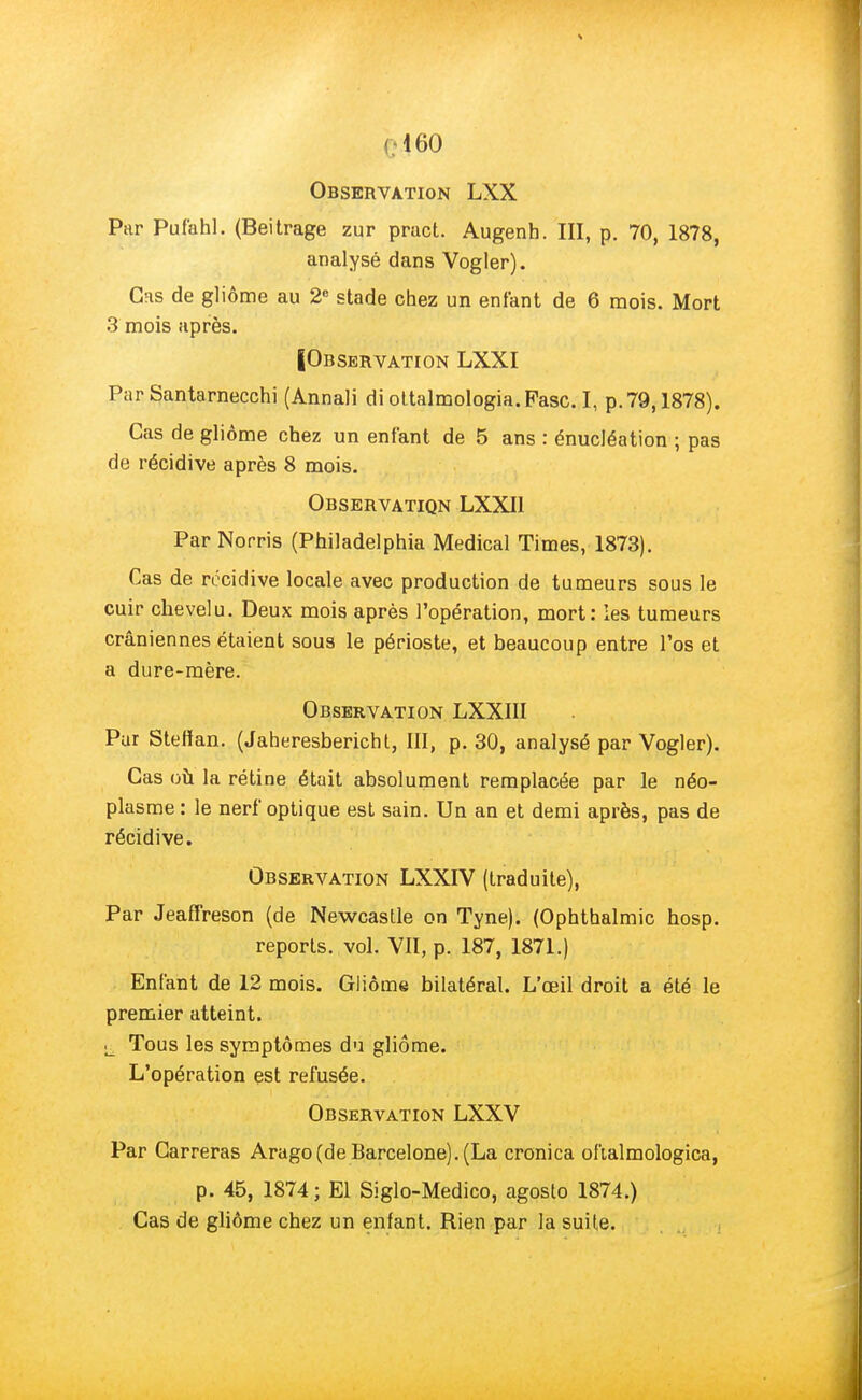 C460 Observation LXX Par Pufahl. (Beitrage zur pract. Augenh. III, p. 70, 1878, analysé dans Vogler). Gfis de gliôme au 2e stade chez un enfant de 6 mois. Mort 3 mois après. IObservation LXXI Par Santarnecchi (Annali di ottalmologia.Pasc. I, p. 79,1878). Cas de gliôme chez un enfant de 5 ans : énucléation ; pas de récidive après 8 mois. Observation LXXI1 Par Noms (Philadelphia Médical Times, 1873). Cas de récidive locale avec production de tumeurs sous le cuir chevelu. Deux mois après l'opération, mort: les tumeurs crâniennes étaient sous le périoste, et beaucoup entre l'os et a dure-mère. Observation LXXIII Par Stefïan. (Jaheresbericht, III, p. 30, analysé par Vogler). Cas où la rétine était absolument remplacée par le néo- plasme : le nerf optique est sain. Un an et demi après, pas de récidive. Observation LXXIV (traduite), Par Jeaffreson (de Newcaslle on Tyne). (Ophthalmic hosp. reports, vol. VII, p. 187, 1871.) Enfant de 12 mois. Gliôme bilatéral. L'œil droit a été le premier atteint. «i Tous les symptômes du gliôme. L'opération est refusée. Observation LXXV Par Carreras Arago(de Barcelone). (La cronica oftalmologica, p. 45, 1874 ; El Siglo-Medico, agosto 1874.) Cas de gliôme chez un enfant. Rien par la suife.