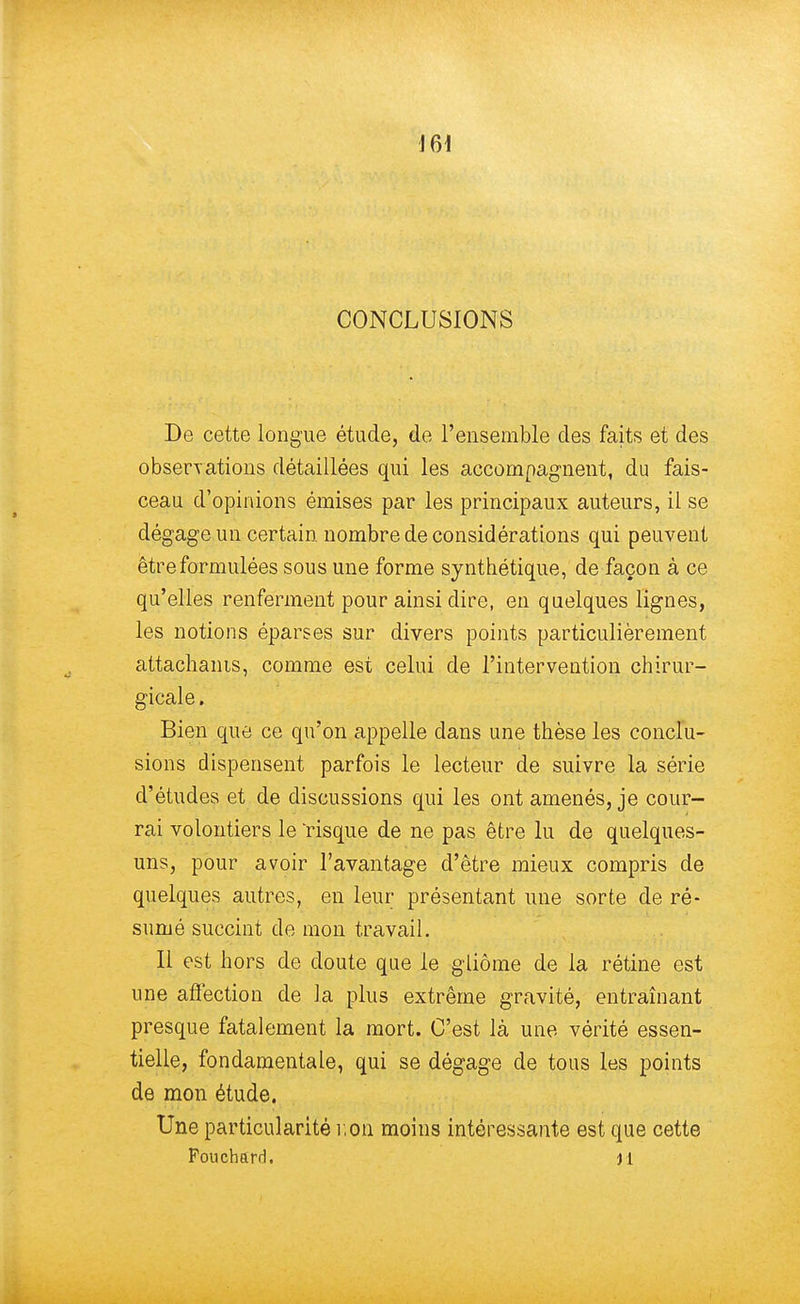 CONCLUSIONS De cette longue étude, de l'ensemble des faits et des observations détaillées qui les accompagnent, du fais- ceau d'opinions émises par les principaux auteurs, il se dégage un certain nombre de considérations qui peuvent être formulées sous une forme synthétique, de façon à ce qu'elles renferment pour ainsi dire, en quelques lignes, les notions éparses sur divers points particulièrement attachants, comme est celui de l'intervention chirur- gicale. Bien que ce qu'on appelle dans une thèse les conclu- sions dispensent parfois le lecteur de suivre la série d'études et de discussions qui les ont amenés, je cour- rai volontiers le 'risque de ne pas être lu de quelques- uns, pour avoir l'avantage d'être mieux compris de quelques autres, en leur présentant une sorte de ré- sumé succint de mon travail. Il est hors de doute que le gliôme de la rétine est une affection de la plus extrême gravité, entraînant presque fatalement la mort. C'est là une vérité essen- tielle, fondamentale, qui se dégage de tous les points de mon étude. Une particularité non moins intéressante est que cette Fouchard. Jl