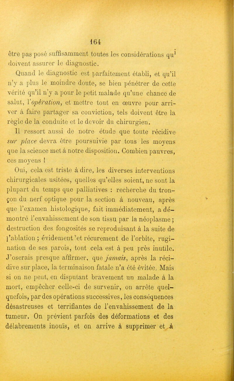 être pas posé suffisamment toutes les considérations qu* doivent assurer le diagnostic. Quand le diagnostic est parfaitement établi, et qu'il n'y a plus le moindre doute, se bien pénétrer de cette vérité qu'il n'y a pour le petit malade qu'une chance de salut, Y opération, et mettre tout en œuvre pour arri- ver à faire partager sa conviction, tels doivent être la règle de la conduite et le devoir du chirurgien. Il ressort aussi de notre étude que toute récidive sur place devra être poursuivie par tous les moyens que la science met à notre disposition. Combien pauvres, ces moyens ! Oui, cela est triste à dire, les diverses interventions chirurgicales usitées, quelles qu'elles soient, ne sont la plupart du temps que palliatives : recherche du tron- çon du nerf optique pour la section à nouveau, après que l'examen histologique, fait immédiatement, a dé- montré l'envahissement de son tissu par la néoplasme ; destruction des fongosités se reproduisant à la suite de l'ablation; évidement Tet récurement de l'orbite, rugi- nation de ses parois, tout cela est à peu près inutile. J'oserais presque affirmer, que jamais, après la réci- dive surplace, la terminaison fatale n'a été évitée, Mais si on ne peut, en disputant bravement un malade à la mort, empêcher celle-ci de survenir, on arrête quel- quefois, par des opérations successives, les conséquences désastreuses et terrifiantes de l'envahissement de la tumeur. On prévient parfois des déformations et des délabrements inouïs, et on arrive à supprimer et a