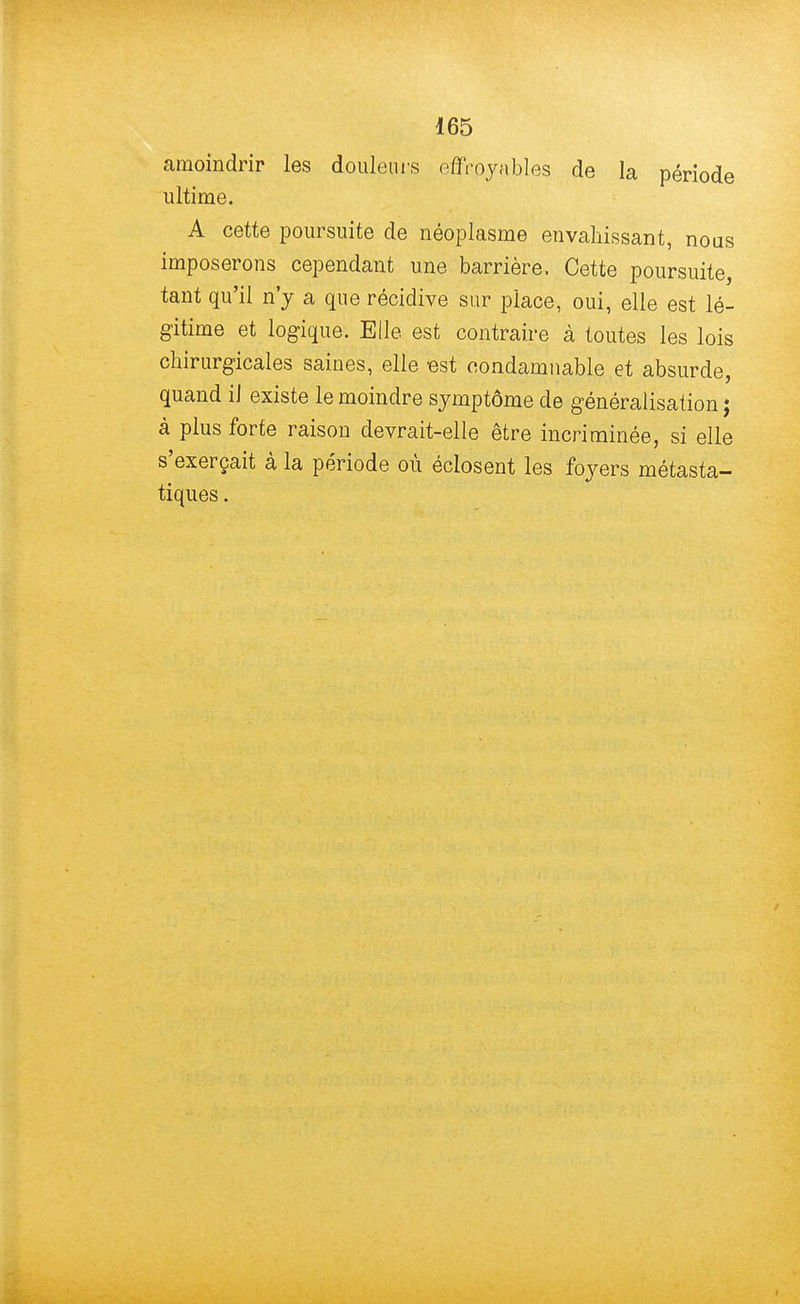 amoindrir les douleurs effroyables de la période ultime. A cette poursuite de néoplasme envahissant, nous imposerons cependant une barrière. Cette poursuite, tant qu'il n'y a que récidive sur place, oui, elle est lé- gitime et logique. Elle est contraire à toutes les lois chirurgicales saines, elle est condamnable et absurde, quand iJ existe le moindre symptôme de généralisation ; à plus forte raison devrait-elle être incriminée, si elle s'exerçait à la période où éclosent les foyers métasta- tiques.