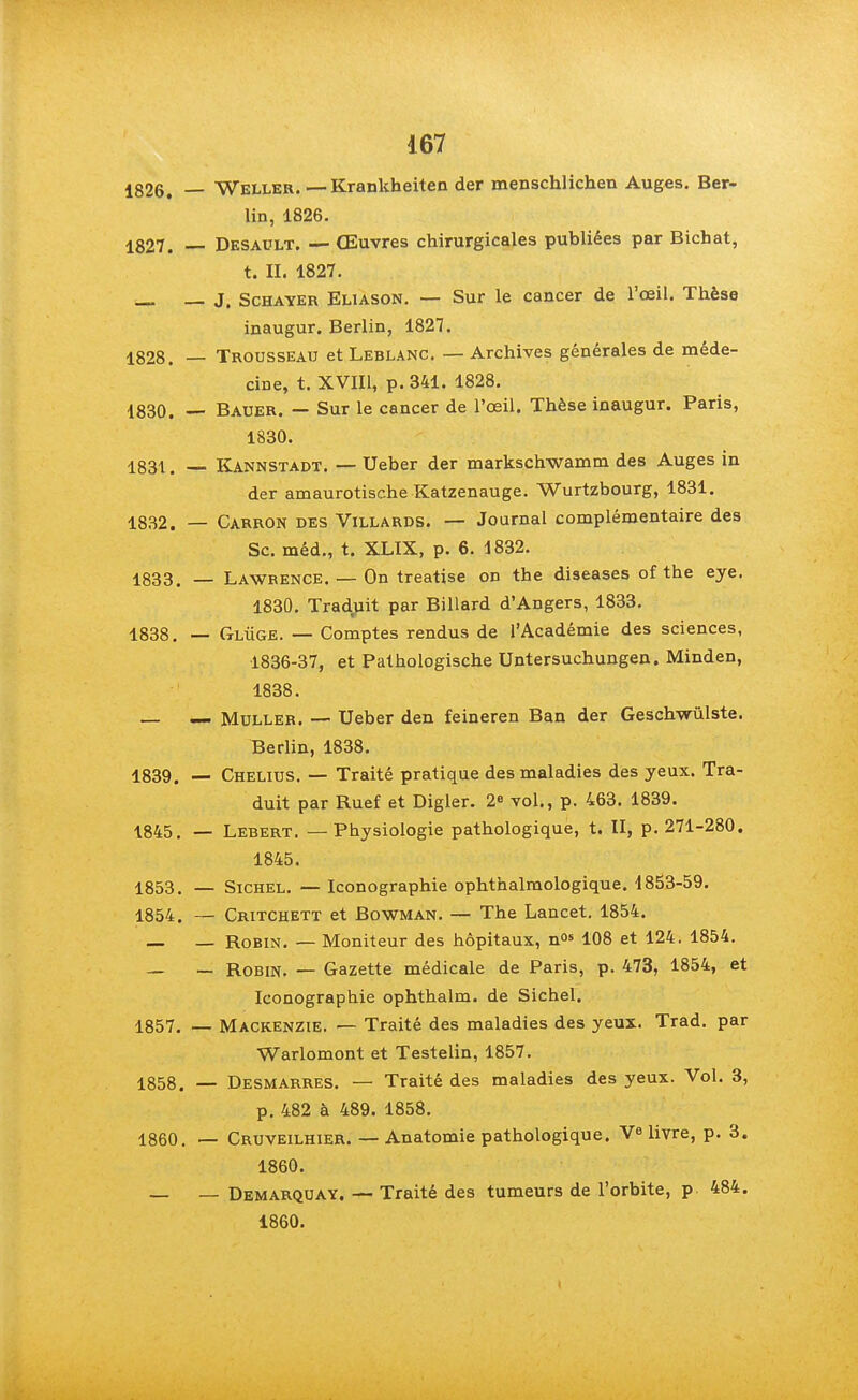 1826. — Weller. — Krankbeiten der menschlichen Auges. Ber- lin, 1826. 1827. — Desault. — Œuvres chirurgicales publiées par Bichat, t. II. 1827. — — J. Schayer Eliason. — Sur le cancer de l'œil. Thèse inaugur. Berlin, 1827. 1828. — Trousseau et Leblanc. — Archives générales de méde- cine, t. XVIII, p. 341. 1828. 1830. — Bauer. — Sur le cancer de l'œil. Thèse inaugur. Paris, 1830. 1831. — Kannstadt. — Ueber der markscbwamm des Auges in der amaurotische Katzenauge. Wurtzbourg, 1831. 1832. — Carron des Villards. — Journal complémentaire des Se. méd., t. XLIX, p. 6. 1832. 1833. — Lawrence. — On treatise on the diseases of the eye. 1830. Tradruit par Billard d'Angers, 1833. 1838. — Glùge. — Comptes rendus de l'Académie des sciences, 1836-37, et Pathologische Untersuchungen. Minden, 1838. — — Muller. — Ueber den feineren Ban der Geschwûlste. Berlin, 1838. 1839. — Chelius. — Traité pratique des maladies des yeux. Tra- duit par Ruef et Digler. 2° vol., p. 463. 1839. 1845. — Lebert. —Physiologie pathologique, t. II, p. 271-280. 1845. 1853. — Sichel. — Iconographie ophthalmologique. 1853-59. 1854. — Critchett et Bowman. — The Lancet. 1854. — — Robin. — Moniteur des hôpitaux, n05 108 et 124. 1854. — — Robin. — Gazette médicale de Paris, p. 473, 1854, et Iconographie ophthalm. de Sichel. 1857. — Mackenzie. — Traité des maladies des yeux. Trad. par Warlomont et Testelin, 1857. 1858. — Desmarres. — Traité des maladies des yeux. Vol. 3, p. 482 à 489. 1858. 1860. — Cruveilhier. — Anatomie pathologique. livre, p. 3. 1860. — — Demarquay. — Traité des tumeurs de l'orbite, p 484. 1860. I