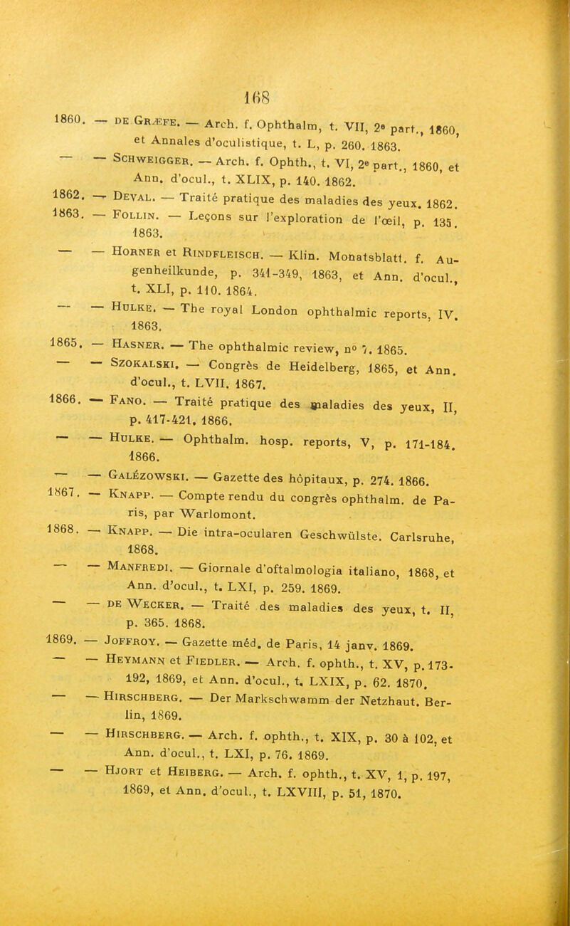 1860. _ DE GRjEke. _ Arch. f. Ophthalm, t. VII, 2- part., 1860, et Annales d'oculistique, t. L, p. 260. 1863. - Schweigger. _ Arch. f. Ophth., t. VI, 2« part., 1860, et Ann. d'ocul., t. XLIX, p. 140. 1862. 1862. -r Deval. — Traité pratique des maladies des yeux. 1862. 1863. — Follin. — Leçons sur l'exploration de l'œil p 133 1863. — — Horner et Rindfleisch. — Klin. Monatsblatt. f. Au- genheilkunde, p. 341-349, 1863, et Ann. d'ocul. t. XLI, p. HO. 1864. ~ ~ Hdlre. — The royal London ophthalmic reports IV 1863. 1865. — Hasner. — The ophthalmic review, n° 7. 1865. — - Szokalski. — Congrès de Heidelberg, 1865, et Ann. d'ocul., t. LVII. 1867. 1866. — Fano. — Traité pratique des maladies des yeux, II, p. 417-421. 1866. — — Hulke. — Ophthalm. hosp. reports, V, p. 171-184 1866. — Galézowski. — Gazette des hôpitaux, p. 274. 1866. 1867. — Knapp. — Compte rendu du congrès ophthalm. de Pa- ris, par Warlomont. 1868. — Knapp. — Die intra-ocularen Geschwûlste. Carlsruhe 1868. — — Manfredi. — Giornale d'oftalmologia italiano, 1868, et Ann. d'ocul., t. LXI, p. 259. 1869. — — de Wecker. — Traité des maladies des yeux, t. II p. 365. 1868. 1869. — Joffroy. — Gazette méd. de Paris, 14 janv. 1869. — — Heymann et Fiedler. — Arch. f. ophth., t. XV, p. 173- 192, 1869, et Ann. d'ocul., t. LXIX, p. 62. 1870. — — Hirschberg. — Der Markschwamm der Netzhaut. Ber- lin, 1869. — — Hirschberg. — Arch. f. ophth., t. XIX, p. 30 à 102, et Ann. d'ocul., t. LXI, p. 76. 1869. — — Hjort et Heiberg. — Arch. f. ophth., t. XV, 1, p. 197, 1869, et Ann. d'ocul., t. LXVIII, p. 51, 1870.