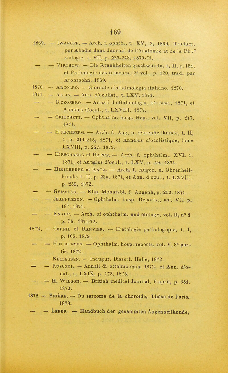 1869. — Iwanoff. — Arch. f. ophth., t. XV, 2, 1869. Traduct. par Abadie dans Journal de l'Anatomie et de la Phy siologie, t. VII, p. 225-243. 1870-71. — — Virchow, — Die Krankheiten geschwûlste, t. II, p. 151, et Pathologie des tumeurs, 2e vol., p. 120, trad. par Aronssohn. 1869. 1870. — Arcoleo. — Giornale d'oftalmologia italiano. 1870. 1871. — Allin. — Ann. d'oculist., t. LXV. 1871. — — Bizzozero. — Annali d'oftalmologia, 1°'- fasc, 1871, et Annales d'ocul., t. LXVIII. 1872. — — Critchett. — Ophthalm. hosp. Rep., vol. VII, p. 217. 1871. — — Hirschberg. — Arch. f. Aug. u. Ohrenheilkunde, t. II, 1, p. 211-215, 1871, et Annales d'oculistique, tome LXVIII, p. 257. 1872. — — Hirschberg et Happe. — Arch. f. ophthalm., XVI, 1, 1871, et Annules d'ocul., t. LXV, p. 49. 1871. — — Hirschberg et Katz. — Arch. f. Augen. u. Ohrenheil- kunde, t. II, p. 234, 1871, et Ann. d'ocul., t. LXVIII, p. 259, 1872. — — Geissler. — Klin. Monalsbl. f. Augenh, p. 202. 1871. — — Jeaffreson. — Ophthalm. hosp. Reports., vol. VII, p. 187. 1871. — — Knapp. — Arch. of ophthalm. and otology, vol. II, n° 1 p. 36. 1871-72. 1872. — Cornil et Ranvier. — Histologie pathologique, t. I, p.165.1872. — — Hutchinson. — Ophthalm. hosp. reports, vol. V, 3e par- tie. 1872. — — Nellessen. — Inaugur. Dissert, Halle, 1872. — — Rusconi. — Annali di ottalmologia, 1872, et Ann. d'o- cul., t. LXIX, p. 173. 1873. — — H. Wilson. — British médical Journal, 6 april, p. 381. 1872. 1873 — Brière. — Du sarcome de la choroïde. Thèse de Paris. 1873. — — Lrber. — Handbuch der gesammten Augen neilkunde,