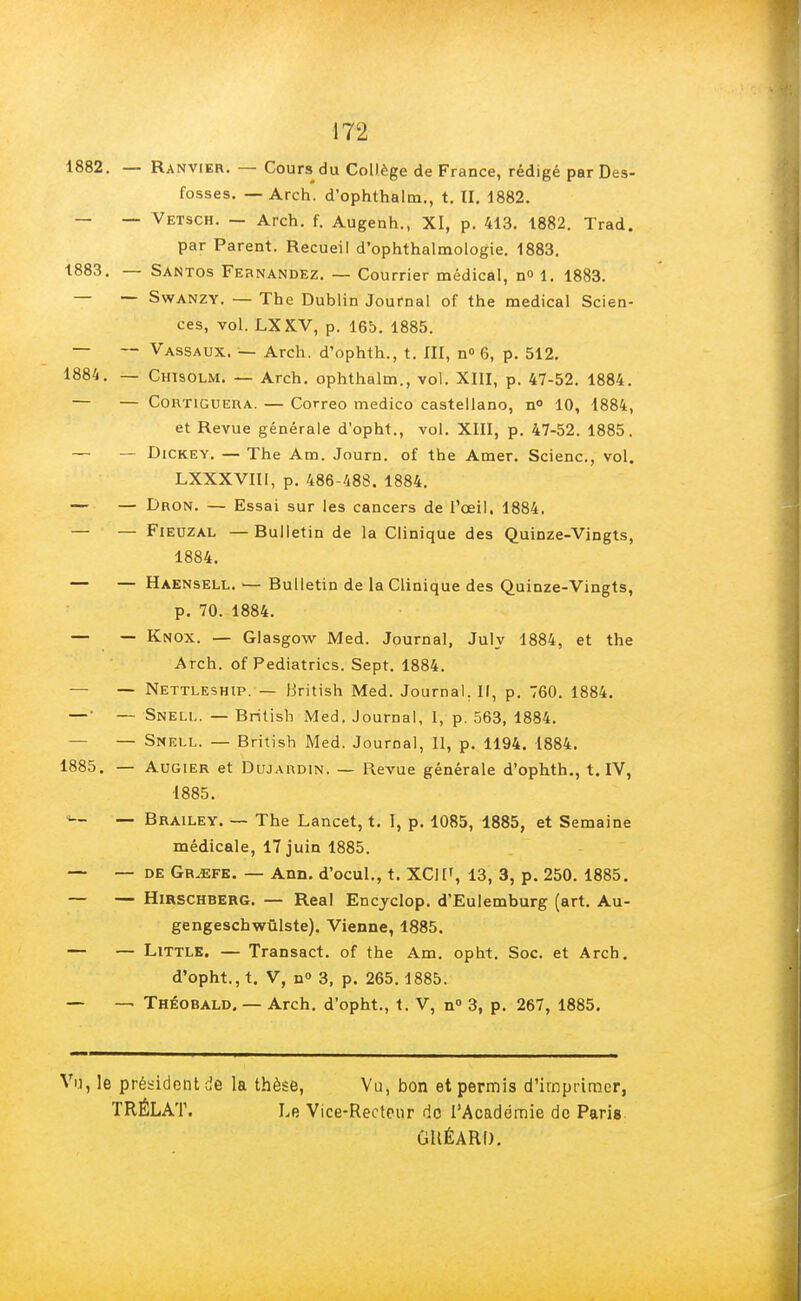 1882. — Ranvier. — Cours du Collège de France, rédigé par Des- fosses. — Arch. d'ophthalm., t. II. 1882. _ _ Vetsch. — Arch. f. Augenh., XI, p. 413. 1882. Trad. par Parent. Recueil d'ophthalmologie. 1883. 1883. — Santos Fernandez. — Courrier médical, n° 1. 1883. — — Swanzy. — The Dublin Journal of the médical Scien- ces, vol. LXKV, p. 165. 1885. — — Vassaux. — Arch. d'ophth., t. III, n° 6, p. 512. 1884. — Chisolm. — Arch. ophthalm., vol. XIII, p. 47-52. 1884. — — Cortiguera. — Correo medico castellano, n° 10, 1884, et Revue générale d'opht., vol. XIII, p. 47-52. 1885. — — Dickey. — The Am. Journ. of the Amer. Scienc, vol. LXXXVIII, p. 486-488. 1884. — — Dron. — Essai sur les cancers de l'œil. 1884. — — Fieuzal —Rulletin de la Clinique des Quinze-Vingts, 1884. — — Haensell. — Bulletin de la Clinique des Quinze-Vingts, p. 70. 1884. — — Knox. — Glasgow Med. Journal, July 1884, et the Arch. of Pediatrics. Sept. 1884. — — Nettleship. — British Med. Journal. Il, p. 760. 1884. — • — Snell. — British Med. Journal, I, p. 563, 1884. — — Snell. — British Med. Journal, II, p. 1194. 1884. 1885. — Augier et Dujakdin. — Revue générale d'ophth., t. IV, 1885. — Brailey. — The Lancet, t. I, p. 1085, 1885, et Semaine médicale, 17 juin 1885. — — de Gr^sfe. — Ann. d'ocul., t. XCJ1', 13, 3, p. 250. 1885. — — Hirschberg. — Real Encyclop. d'Eulemburg (art. Au- gengeschwûlste). Vienne, 1885. — — Little. — Transact. of the Am. opht. Soc. et Arch. d'opht., t. V, n° 3, p. 265.1885. — — Théobald. — Arch. d'opht., t. V, n° 3, p. 267, 1885. Vu, le président de la thèse, Vu, bon et permis d'imprimer, TRÉLAT. Le Vice-Recteur do l'Académie de Paris GUÉARI).