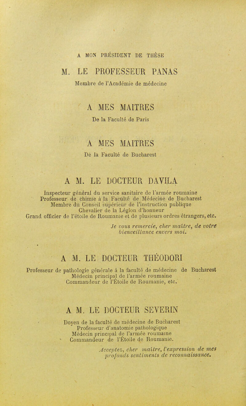 A MON PRÉSIDENT DE THÈSE M. LE PROFESSEUR PANAS Membre de l'Académie de médecine A MES MAITRES De la Faculté de Paris A MES MAITRES Dé la Faculté de Bucharest A M. LE DOCTEUR DAVILA Inspecteur général du service sanitaire do l'armée roumaine Professeur de chimie à la Faculté de Médecine de Bucharest Membre du Conseil supérieur de l'instruction publique Chevalier de la Légion d'honneur Grand officier de l'étoile de Roumanie et de plusieurs ordres étrangers, etc. Je vous remercie, cher maître, de votre bienveillance envers moi. A M. LE DOCTEUR THÉODORI Professeur de pathologie générale à la faculté de médecine de Bucharest Médecin principal de l'armée roumaine Commandeur de l'Étoile de Roumanie, etc.' A M. LE DOCTEUR SEVERIN Doyen de la faculté de médecine de Bucharest Professeur d'anatomie pathologique Médecin principal de l'armée roumaine Commandeur de l'Étoile de Roumanie. ■Acceptez, cher maître, l'expression de mes profonds sentiments de reconnaissance.