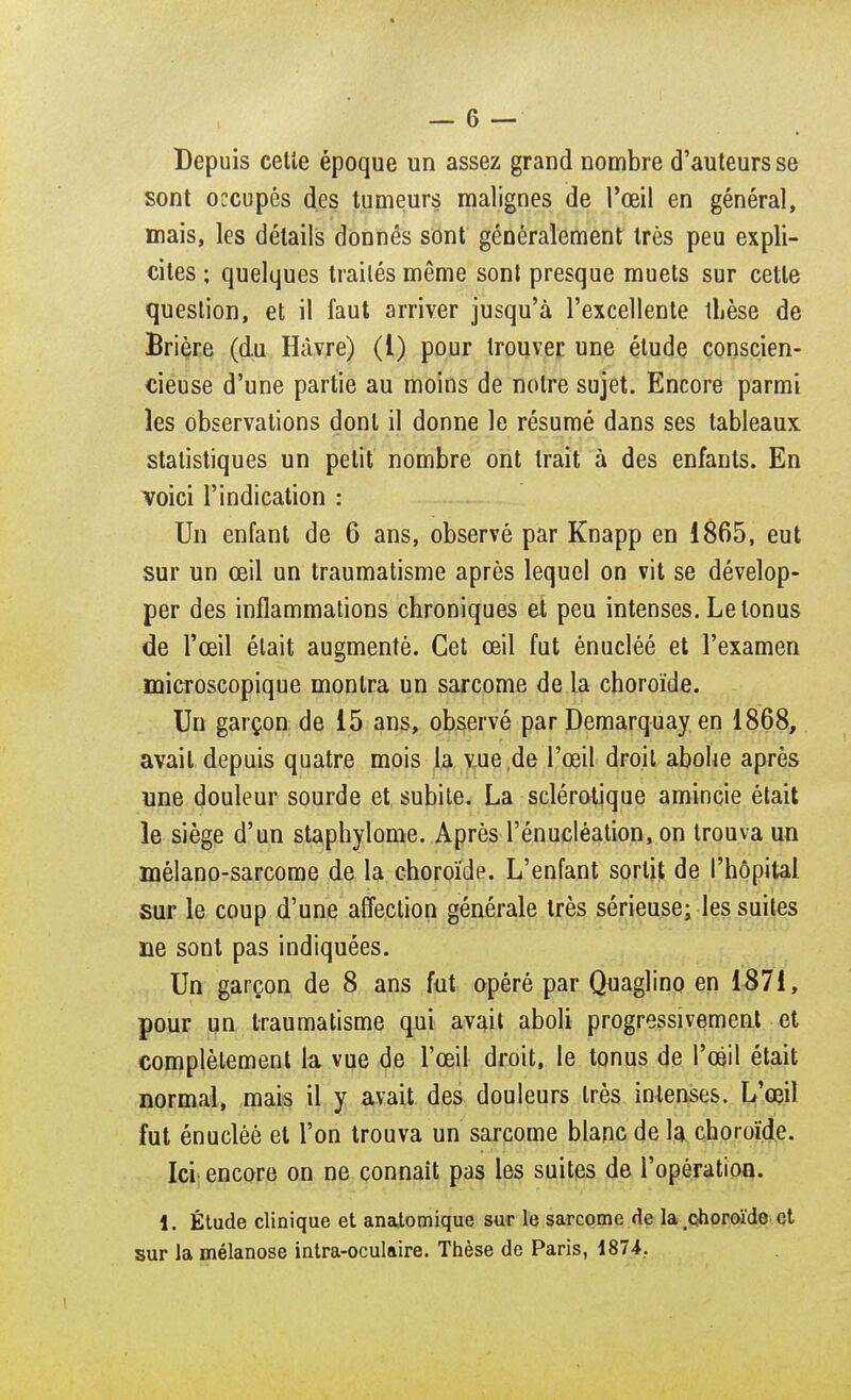 Depuis celle époque un assez grand nombre d'auteurs se sont occupés des tumeurs malignes de l'œil en général, mais, les détails donnés sont généralement très peu expli- cites ; quelques traités même sont presque muets sur cette question, et il faut arriver jusqu'à l'excellente thèse de Brière (du Havre) (1) pour trouver une étude conscien- cieuse d'une partie au moins de notre sujet. Encore parmi les observations dont il donne le résumé dans ses tableaux statistiques un petit nombre ont trait à des enfants. En voici l'indication : Un enfant de 6 ans, observé par Knapp en 1865, eut sur un œil un traumatisme après lequel on vit se dévelop- per des inflammations chroniques et peu intenses. Le tonus de l'œil était augmenté. Cet œil fut énucléé et l'examen microscopique montra un sarcome de la choroïde. Un garçon de 15 ans, observé par Demarquay en 1868, avait depuis quatre mois la vue de l'œil droit abolie après nne douleur sourde et subite. La sclérotique amincie était le siège d'un staphylome. Après l'énucléation, on trouva un mélano-sarcome de la choroïde. L'enfant sortit de l'hôpital sur le coup d'une affection générale très sérieuse; les suites ne sont pas indiquées. Un garçon de 8 ans fut opéré par Quaglino en 1871, pour un traumatisme qui avait aboli progressivement et complètement la vue de l'œil droit, le tonus de l'œil était normal, mais il y avait des douleurs très intenses. L'œil fut énucléé et l'on trouva un sarcome blanc de la choroïde. Ici encore on ne connaît pas les suites de l'opération. 1. Étude clinique et anatomique sur le sarcome de la choroïde et sur la mélanose intra-oculaire. Thèse de Paris, 1874.