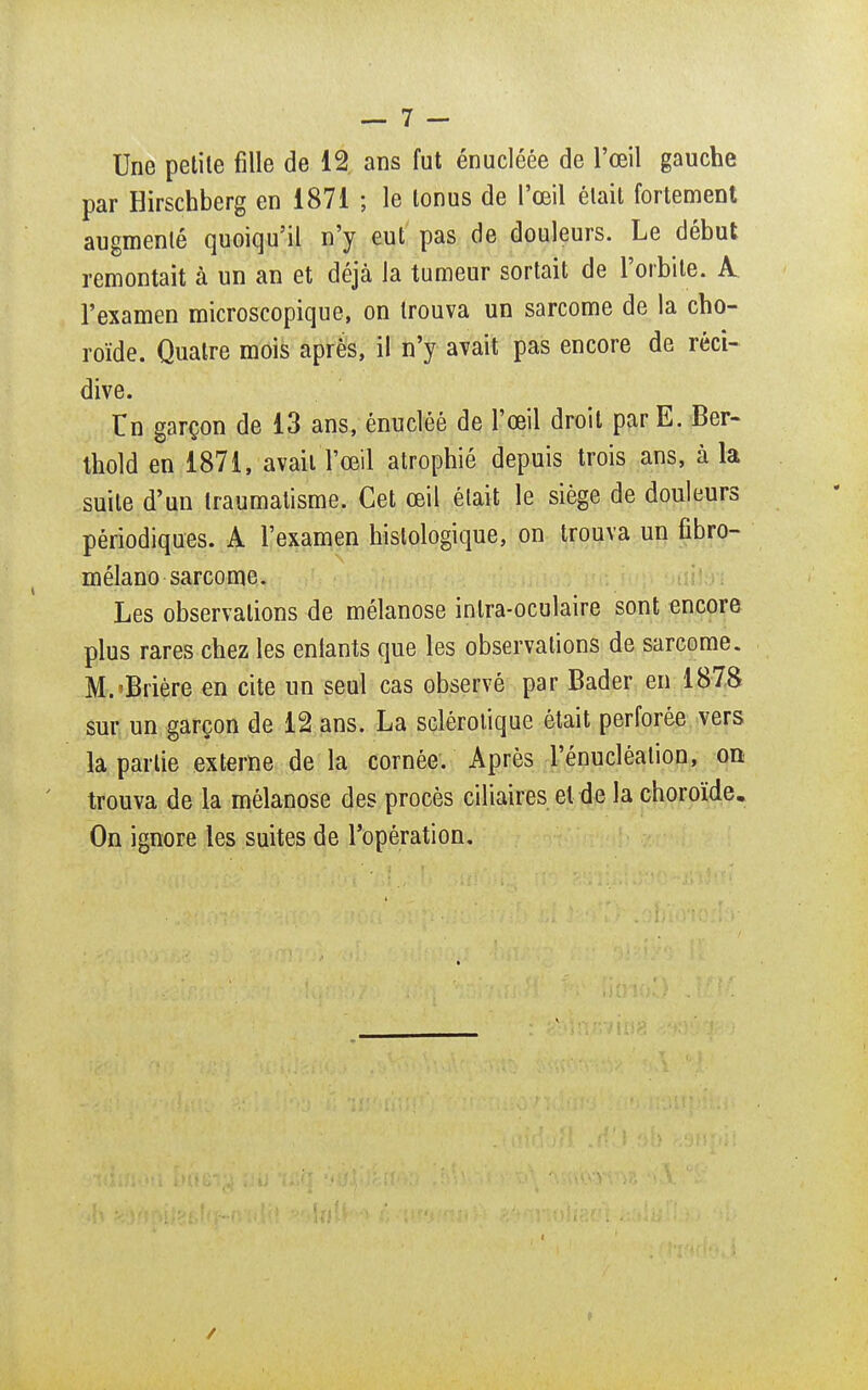 Une petite fille de 12 ans fut énucléée de l'œil gauche par Hirschberg en 1871 ; le tonus de l'œil était fortement augmenté quoiqu'il n'y eut pas de douleurs. Le début remontait à un an et déjà la tumeur sortait de l'orbite. A l'examen microscopique, on trouva un sarcome de la cho- roïde. Quatre mois après, il n'y avait pas encore de réci- dive. Tn garçon de 13 ans, énuclêé de l'œil droit par E. Ber- thold en 1871, avait l'œil atrophié depuis trois ans, à la suite d'un traumatisme. Cet œil était le siège de douleurs périodiques. A l'examen histologique, on trouva un fibro- mélano sarcome. Les observations de mélanose inlra-oculaire sont encore plus rares chez les entants que les observations de sarcome. M.'Brière en cite un seul cas observé par Bader en 1878 sur un garçon de 12 ans. La sclérotique était perforée vers la partie externe de la cornée. Après l'énucléatiou, on trouva de la mélanose des procès ciliaires et de la choroïde. On ignore les suites de l'opération.