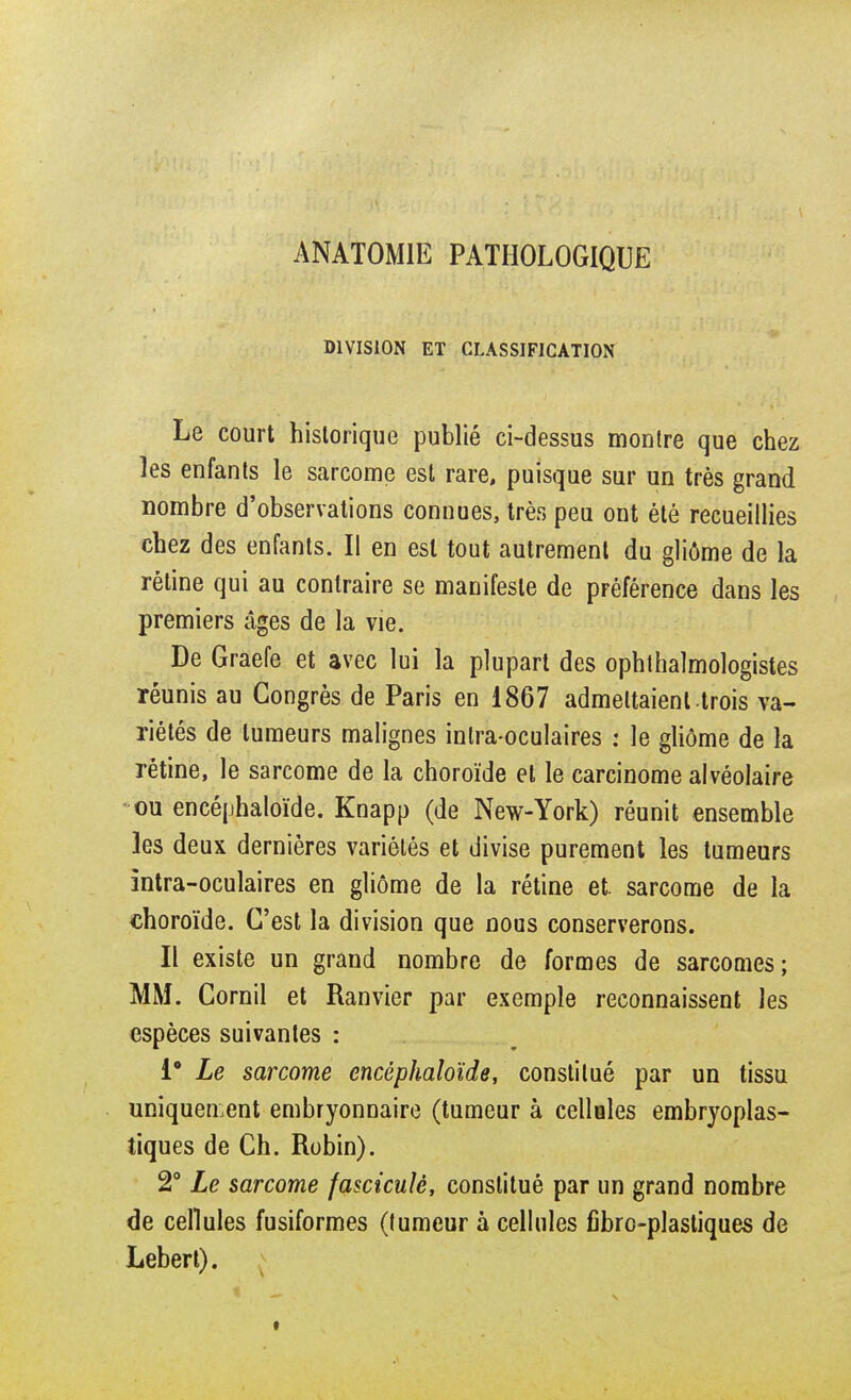 ANAT0M1E PATHOLOGIQUE DIVISION ET CLASSIFICATION Le court historique publié ci-dessus montre que chez les enfants le sarcome est rare, puisque sur un très grand nombre d'observations connues, très peu ont été recueillies chez des enfants. Il en est tout autrement du gliôme de la réline qui au contraire se manifeste de préférence dans les premiers âges de la vie. De Graefe et avec lui la plupart des ophthalmologistes réunis au Congrès de Paris en 1867 admeltaienl trois va- riétés de tumeurs malignes intra-oculaires : le gliôme de la rétine, le sarcome de la choroïde et le carcinome alvéolaire ou encéphaloïde. Knapp (de New-York) réunit ensemble les deux dernières variétés et divise purement les tumeurs intra-oculaires en gliôme de la rétine et. sarcome de la choroïde. C'est la division que nous conserverons. Il existe un grand nombre de formes de sarcomes; MM. Cornil et Ranvier par exemple reconnaissent les espèces suivantes : 1° Le sarcome encéphaloïde, constitué par un tissu uniquement embryonnaire (tumeur à cellules embryoplas- tiques de Ch. Robin). 2° Le sarcome fascicule, constitué par un grand nombre de cellules fusiformes (tumeur à cellules fibre-plastiques de Lebert).