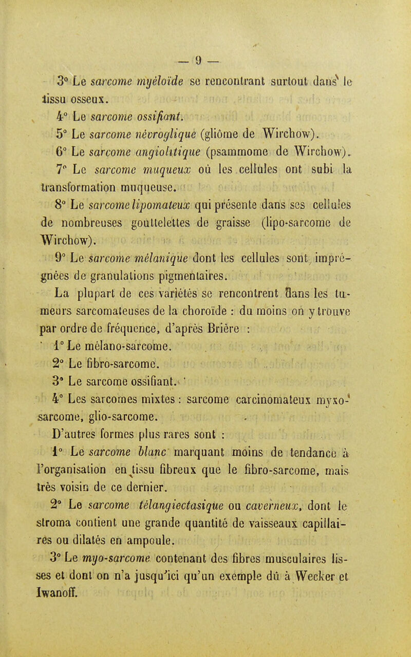 3° Le sarcome myèîoïde se rencontrant surtout danss le lissu osseux. 4° Le sarcome ossifiant. 5° Le sarcome névroglique (gliôme de Wirchow). 6° Le sarcome angiolitique (psammome de Wirchow). 7° Le sarcome muqueux où les .cellules ont subi la transformation muqueuse. 8° Le sarcome lipomateux qui présente dans ses cellules de nombreuses gouttelettes de graisse (lipo-sarcome de Wirchow). 9° Le sarcome mèlanique dont les cellules sont, impré- gnées de granulations pigmenlaires. La plupart de ces variétés se rencontrent Sans les tu- meurs sarcomateuses de la choroïde : du moins on y trouve par ordre de fréquence, d'après Brière : 1° Le mélano-sarcome. 2° Le fibro-sarcome. 39 Le sarcome ossifiant. ' 4° Les sarcomes mixtes : sarcome carcinomateux myxo- sarcome, glio-sarcome. D'autres formes plus rares sont : i° Le sarcome blanc marquant moins de tendance à l'organisation en^tissu fibreux que le fibro-sarcome, mais très voisin de ce dernier. 2° Le sarcome télangiectasique ou caverneux, dont le stroma contient une grande quantité de vaisseaux capillai- res ou dilatés en ampoule. 3° Le myo-sarcome contenant des fibres musculaires lis- ses et dont on n'a jusqu'ici qu'un exemple dû à Wecker et Iwanoff.