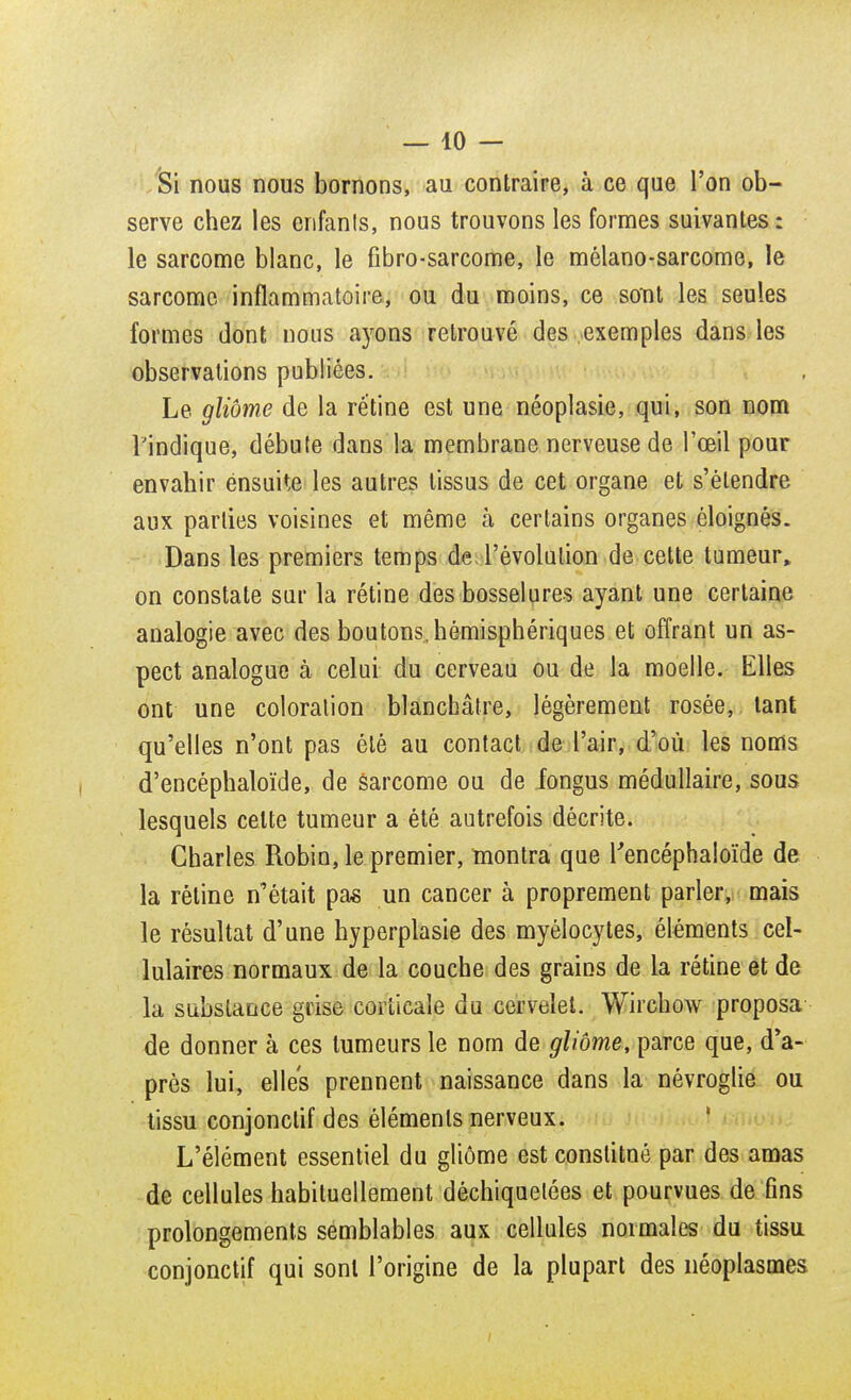 Si nous nous bornons, au contraire, à ce que l'on ob- serve chez les enfanls, nous trouvons les formes suivantes: le sarcome blanc, le fibro-sarcome, le mèlano-sarcome, le sarcome inflammatoire, ou du moins, ce sont les seules formes dont nous ayons retrouvé des exemples dans les observations publiées. Le gliôme de la rétine est une néoplasie, qui, son nom l'indique, débute dans la membrane nerveuse de l'œil pour envahir ensuite les autres tissus de cet organe et s'étendre aux parties voisines et même à certains organes éloignés. Dans les premiers temps de l'évolution de cette tumeur, on constate sur la rétine des bosselures ayant une certaine analogie avec des boutons, hémisphériques et offrant un as- pect analogue à celui du cerveau ou de la moelle. Elles ont une coloration blanchâtre, légèrement rosée, tant qu'elles n'ont pas été au contact de l'air, d'où les noms d'encéphaloïde, de sarcome ou de fongus médullaire, sous lesquels celte tumeur a été autrefois décrite. Charles Robin, le premier, montra que Tencéphaloïde de la rétine n'était pas un cancer à proprement parler, mais le résultat d'une hyperplasie des myélocytes, éléments cel- lulaires normaux de la couche des grains de la rétine et de la substance grise corticale du cervelet. Wiichow proposa de donner à ces tumeurs le nom de gliôme, parce que, d'a- près lui, elles prennent naissance dans la névroglie ou tissu conjonctif des éléments nerveux. L'élément essentiel du gliôme est constitué par des amas de cellules habituellement déchiquetées et pourvues de fins prolongements semblables aux cellules normales du tissu conjonctif qui sont l'origine de la plupart des néoplasmes