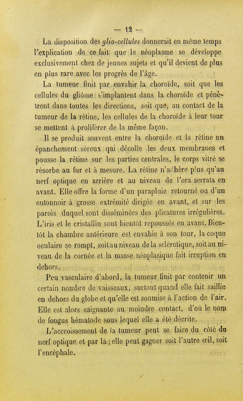 La disposition des glio-cellules donnerait en même temps l'explication de ce fait que le néoplasme se développe exclusivement chez de jeunes sujets et qu'il devient de plus en plus rare avec les progrès de l'âge. La tumeur finit par envahir la choroïde, soit que les cellules du gliôrne s'implantent dans la choroïde et pénè- trent dans toutes les directions, soit quê, au contact de la tumeur de la rétine, les cellules de la choroïde à leur tour se mettent à proliférer de la même façon. Il se produit souvent entre la choroïde et la réline un épanchement séreux qui décolle les deux membranes et pousse la réline sur les parties centrales, le corps vitré se résorbe au fur et à mesure. La réline n'adhère plus qu'au nerf optique en arrière et au niveau de Tora serrata en avant. Elle offre la forme d'un parapluie retourné ou d'un entonnoir à grosse extrémité dirigée en avant, et sur les parois duquel sont disséminées des plicatures irrégulières. L'iris et le cristallin sont bientôt repoussés en avant. Bien- tôt la chambre antérieure est envahie à son tour, la coque oculaire se rompt, soit au niveau delà sclérotique, soit au ni- veau de la cornée et la masse néoplasique fait irruption en dehors. Peu vasculaire d'abord, la tumeur finit par contenir un certain.nombre de vaisseaux, surtout quand elle fait saillie en dehors du globe et qu'elle est soumise à l'action de l'air. Elle est alors saignante au moindre contact, d'où le nom de fongus hématode sous lequel elle a été décrite. L'accroissement de la tumeur peut se faire du côlê da nerf optique et par là ; elle peut gagner soit l'autre œil, soit l'encéphale.