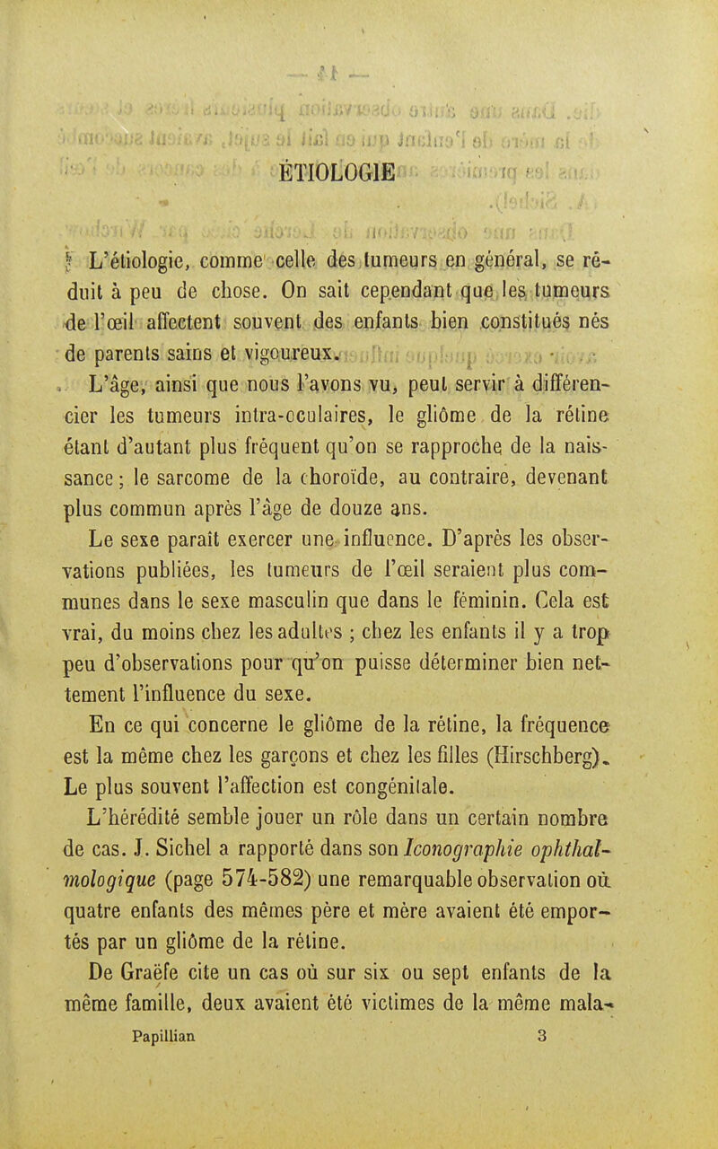 ÉTI0L0G1E f L'éliologie, comme celle des tumeurs en général, se ré- duit à peu de chose. On sait cependant que les tumeurs de l'œil affectent souvent des enfants bien constitués nés de parents sains et vigoureux. L'âge, ainsi que nous l'avons vu, peut servir à différen- cier les tumeurs intra-cculaires, le gliôme de la rétine étant d'autant plus fréquent qu'on se rapproche de la nais- sance; le sarcome de la choroïde, au contraire, devenant plus commun après l'âge de douze ans. Le sexe paraît exercer une influence. D'après les obser- vations publiées, les tumeurs de l'œil seraient plus com- munes dans le sexe masculin que dans le féminin. Cela est vrai, du moins chez les adultes ; chez les enfants il y a trop peu d'observations pour qu'on puisse déterminer bien net- tement l'influence du sexe. En ce qui concerne le gliôme de la rétine, la fréquence est la même chez les garçons et chez les filles (Hirschberg). Le plus souvent l'affection est congénilale. L'hérédité semble jouer un rôle dans un certain nombre de cas. J. Sichel a rapporté dans son Iconographie ophtal- mologique (page 574-582) une remarquable observation où. quatre enfants des mêmes père et mère avaient été empor- tés par un gliôme de la réline. De Graëfe cite un cas où sur six ou sept enfants de la même famille, deux avaient été victimes de la même makw Papillian. 3 I