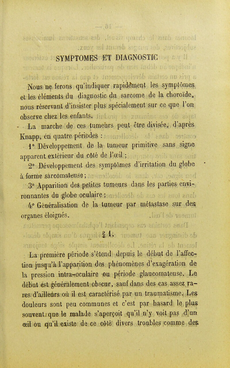 SYMPTOMES ET DIAGNOSTIC Nous ne ferons qu'indiquer rapidement les symptômes et les éléments du diagnostic du sarcome de la choroïde, nous réservant d'insister plus spécialement sur ce que l'on observe chez les enfants. La marche de ces tumeurs peut être divisée, d'après Knapp, en quatre périodes : 1° Développement de la tumeur primitive sans signe apparent extérieur du côté de l'œil ; 2° Développement des symptômes d'irritation du globe * a forme sarcomateuse ; 3° Apparition des petites tumeurs dans les parties envi- ronnantes du globe oculaire ; 4° Généralisation de la tumeur par métastase sur des organes éloignés. vioqâb «Iqmia ù$ &r«rv3ibï4(fcs 'luamul.ouii ^niJgib ob ffuiojjnoJ égéïg o!qmib Jnomoiloo.jb'ed'.oniîôi t:>\ ah jn^nidjf La première période s'étend depuis le début de l'affec- tion jusqu'à l'apparition des phénomènes d'exagération de la pression intra-oculaire ou période glaucomateuse. Le début est généralement obscur, sauf dans des cas assez ra- res d'ailleurs où il est caractérisé par un traumatisme. Les douleurs sont peu communes et c'est par hasard le plus souvent, que le malade s'aperçoit qu'il n'y voit pas d'un œil ou qu'il existe de ce côté divers troubles comme des