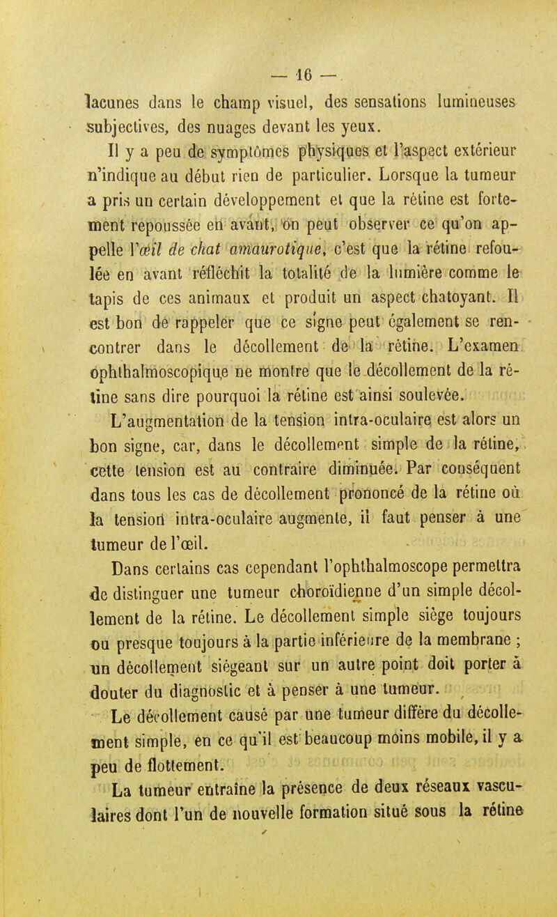 lacunes dans le champ visuel, des sensations lumineuses subjectives, des nuages devant les yeux. Il y a peu de symptômes physiques et l'aspect extérieur n'indique au début rien de particulier. Lorsque la tumeur a pris un certain développement et que la rétine est forte- ment repoussée en avant, 'on peut observer ce qu'on ap- pelle Y œil de chat amaurotique, c'est que la rétine refou- lée en avant réfléchit la totalité de la lumière comme le tapis de ces animaux et produit un aspect chatoyant. Il est bon de rappeler que ce signe peut également se ren- contrer dans le décollement de la rétine. L'examen ophthalmoscopique ne montre que le décollement de la ré- tine sans dire pourquoi la rétine est ainsi soulevée. L'augmentation de la tension intra-oculaire est alors un bon signe, car, dans le décollement simple de la rétine, cette tension est au contraire diminuée. Par conséquent dans tous les cas de décollement prononcé de la rétine où la tension1 intra-oculaire augmente, il faut penser à une tumeur de l'œil. Dans certains cas cependant l'ophthalmoscope permettra de distinguer une tumeur choroïdienne d'un simple décol- lement de la rétine. Le décollement simple siège toujours ou presque toujours à la partie inférieure de la membrane ; un décollement siégeant sur un autre point doit porter à douter du diagnostic et à penser à une tumeur. Le décollement causé par une tumeur diffère du décolle- ment simple, en ce qu'il est beaucoup moins mobile, il y a peu de flottement. La tumeur entraine la présence de deux réseaux vascu- ïaires dont l'un de nouvelle formation situé sous la rétine