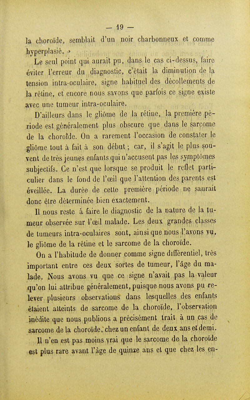 la choroïde, semblait d'un noir charbonneux et comme byperplasié. » Le seul point qui aurait pu, dans le cas ci-dessus, faire éviter l'erreur du diagnostic, c'était la diminution de la tension intra-oculaire, signe habituel des décollements de la réline, et encore nous savons que parfois ce signe existe avec une tumeur intra-oculaire. D'ailleurs dans le gliôme de la rétine, la première pé- riode est généralement plus obscure que dans le sarcome de la choroïde. On a rarement l'occasion de constater le gliôme tout à fait à son début ; car, il s'agit le plus sou- vent de très jeunes enfants qui n'accusent pas les symptômes subjectifs. Ce n'est que lorsque se produit le reflet parti- culier dans le fond de l'œil que l'attention des parents est éveillée. La durée de cette première période ne saurait donc être déterminée bien exactement. 11 nous reste à faire le diagnostic de la nature de la tu- meur observée sur l'œil malade. Les deux grandes classes de tumeurs intra-oculaires sont, ainsi que nous l'avons vu, le gliôme de la réline et le sarcome de la choroïde. On a l'habitude de donner comme signe différentiel, très important entre ces deux sortes de tumeur, l'âge du ma- lade. Nous avons vu que ce signe n'avait pas la valeur qu'on lui attribue généralement, puisque nous avons pu re- lever plusieurs observations dans lesquelles des enfants étaient atteints de sarcome de la choroïde, l'observation inédite que nous publions a précisément trait à un cas de sarcome de la choroïdc'chez un enfant de deux ans et demi. 11 n'en est pas moins yrai que le sarcome de la choroïde est plus rare avant l'âge de quinze ans et que chez les en-