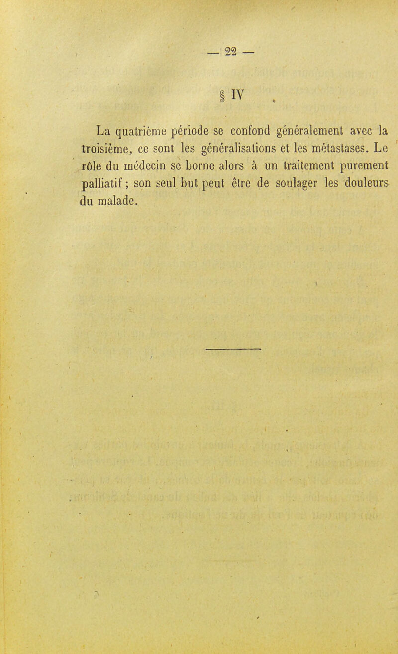 La quatrième période se confond généralement avec la troisième, ce sont les généralisations et les métastases. Le rôle du médecin se borne alors à un traitement purement palliatif ; son seul but peut être de soulager les douleurs du malade.