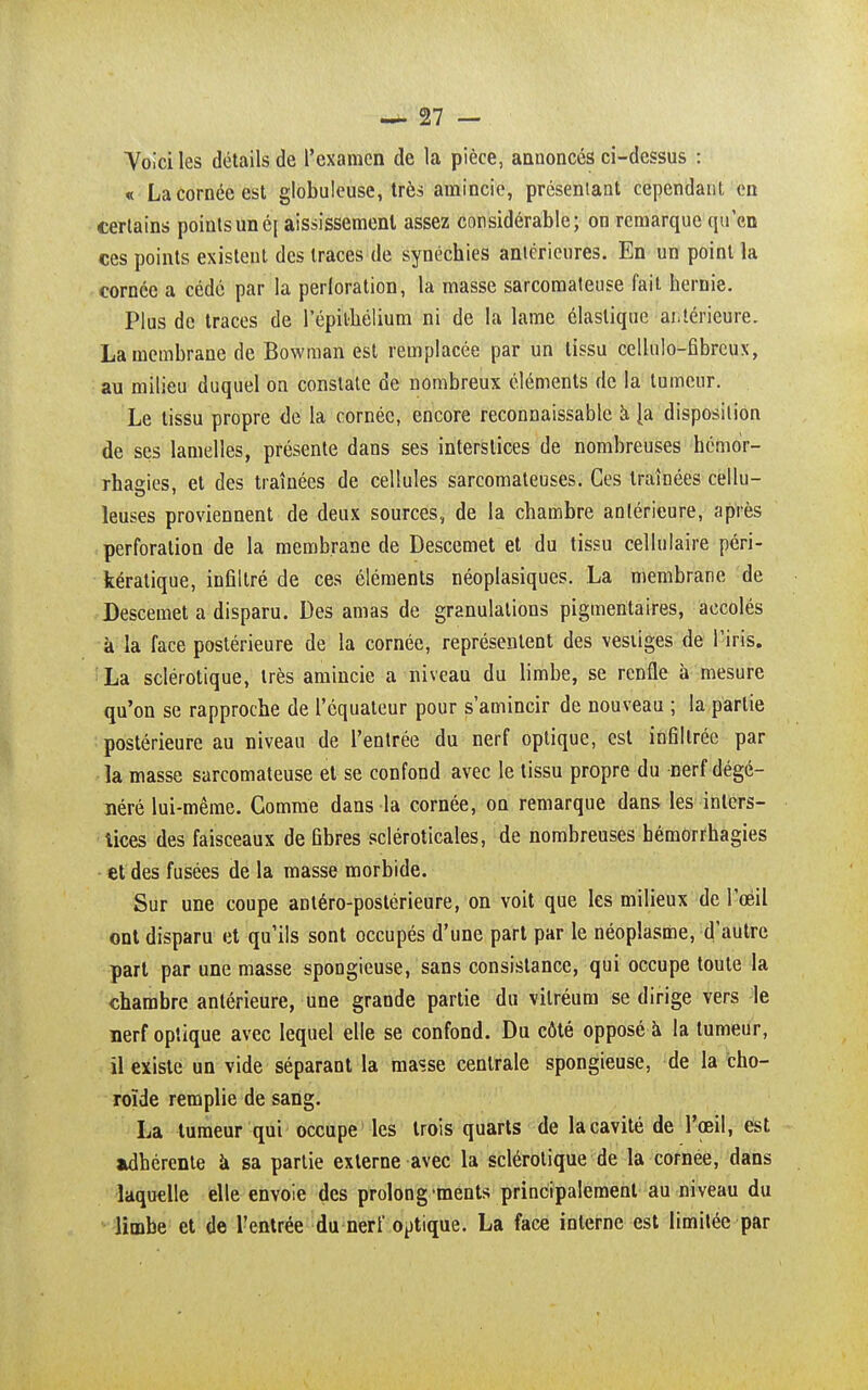 Yoiciles détails de l'examen de la pièce, annoncés ci-dessus : « La cornée est globuleuse, très amincie, présentant cependant en certains points un é[ aississemenl assez considérable; on remarque qu'en ces points existent des traces de synéchies antérieures. En un point la cornée a cédé par la perloration, la masse sarcomateuse fait hernie. Plus de traces de l'épilhélium ni de la lame élastique-antérieure. La membrane de Bowman est remplacée par un tissu cellulo-fibreux, au milieu duquel on constate de nombreux éléments de la tumeur. Le tissu propre de la cornée, encore reconnaissable à {a disposition de ses lamelles, présente dans ses interstices de nombreuses hémor- rhaaies, et des traînées de cellules sarcomateuses. Ces traînées cellu- leuses proviennent de deux sources, de la chambre antérieure, après perforation de la membrane de Descemet et du tissu cellulaire péri- kératique, infiltré de ces éléments néoplasiques. La membrane de Descemet a disparu. Des amas de granulations pigmentaires, accolés à la face postérieure de la cornée, représentent des vestiges de l'iris. La sclérotique, très amincie a niveau du limbe, se renfle à mesure qu'on se rapproche de l'équateur pour s'amincir de nouveau ; la partie postérieure au niveau de l'entrée du nerf optique, est infiltrée par la masse sarcomateuse et se confond avec le tissu propre du nerf dégé- néré lui-même. Gomme dans la cornée, on remarque dans les inters- tices des faisceaux de fibres scléroticales, de nombreuses bémorrhagies et des fusées de la masse morbide. Sur une coupe antéro-postérieure, on voit que les milieux de l'œil ont disparu et qu'ils sont occupés d'une part par le néoplasme, d'autre part par une masse spongieuse, sans consistance, qui occupe toute la chambre antérieure, une grande partie du vilréum se dirige vers le nerf optique avec lequel elle se confond. Du côté opposé à la tumeur, il existe un vide séparant la masse centrale spongieuse, de la cho- roïde remplie de sang. La tumeur qui occupe les trois quarts de lacavité de l'œil, est adhérente à sa partie externe avec la sclérotique de la cornée, dans laquelle elle envoie des prolongements principalement au niveau du limbe et de l'entrée du nerf optique. La face interne est limitée par