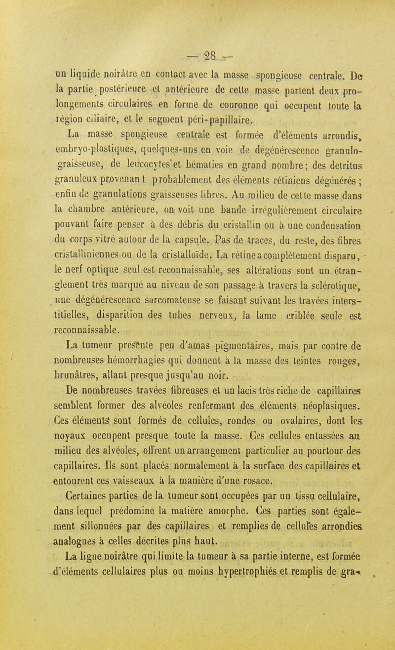 I — 28 - un liquide noirâtre en contact avec la masse spongieuse centrale. De la partie postérieure et antérieure de celle masse partent deux pro- longements circulaires en forme de couronne qui occupent toute la région ciiiaire, et le segment péri-papillaire. La masse spongieuse centrale est formée d'éléments arrondis, embryo-plasliques, quelques-uns en voie de dégénérescence granulo- graisseuse, de leucocytes et hématies en grand nombre; des détritus granuleux provenant probablement des éléments rétiniens dégénérés; enfin de granulations graisseuses libres. Au milieu de cette masse dans la chambre antérieure, on voit une bande irrégulièrement circulaire pouvant faire peDser à des débris du cristallin ou à une condensation du corps vitré autour de la capsule. Pas de traces, du reste, des fibres cristalliniennes ou de la cristalloïde. La rétine a complètement disparu, le nerf optique seul est reconnaissable, ses altérations sont un étran- glement très marqué au niveau de son passage à travers la sclérotique, une dégénérescence sarcomateuse se faisant suivant les travées inters- titielles, disparition des tubes nerveux, la lame criblée seule est reconnaissable. La tumeur présente peu d'amas pigmentaires, mais par contre de nombreuses hémorrbagies qui donnent à la masse des teintes rouges, brunâtres, allant presque jusqu'au noir. De nombreuses travées fibreuses et un lacis très riche de capillaires semblent former des alvéoles renfermant des éléments néoplasiques. Ces éléments sont formés de cellules, rondes ou ovalaires, dont les noyaux occupent presque toute la masse. Ces cellules entassées au milieu des alvéoles, offrent un arrangement particulier au pourtour des capillaires. Ils sont placés normalement à la surface des capillaires et entourent ces vaisseaux à la manière d'une rosace. Certaines parties de la tumeur sont occupées par un tissu cellulaire, dans lequel prédomine la matière amorphe. Ces parties sont égale- ment sillonnées par des capillaires et remplies de cellules arrondies analogues à celles décrites pins haut. La ligne noirâtre qui limite la tumeur à sa partie interne, est formée d'éléments cellulaires plus ou moins hypertrophiés et remplis de gra-«