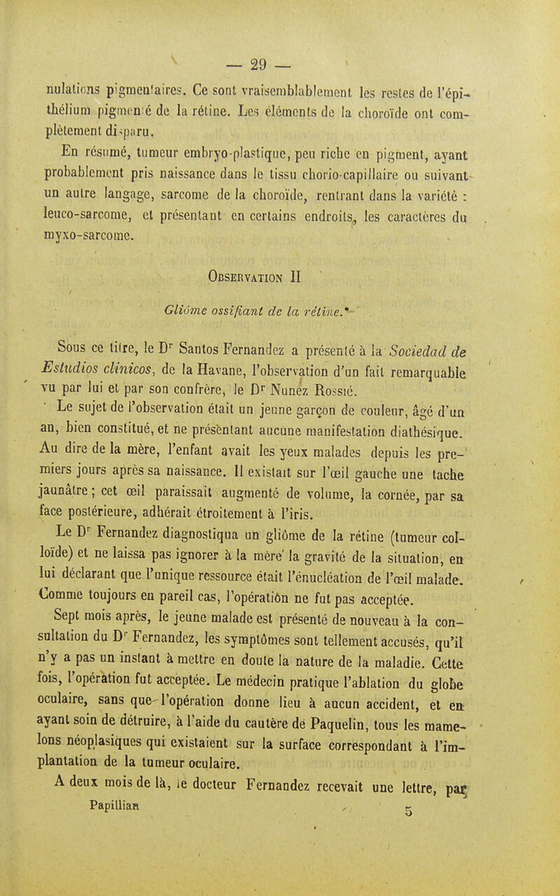 nulations pigmenfaires. Ce sont vraisemblablement les restes de l'épi- thélium pigmcmé de la rétine. Les éléments de la choroïde ont com- plètement disparu. En résumé, tumeur embryo-plaslique, peu riche en pigment, ayant probablement pris naissance dans le tissu chorio-capillaire ou suivant un autre langage, sarcome de la choroïde, rentrant dans la variété : leuco-sarcome, et présentant en certains endroits, les caractères du myxo-sarcomc. Observation II Glivme ossifiant de la rétine.' Sous ce lilre, le Dr Santos Fernandez a présenté à la Sociedad de Estudios clinicos, de la Havane, l'observation d'un fait remarquable vu par lui et par son confrère, le Dr Nunêz Ro^sié. Le sujet de l'observation était un jeune garçon de couleur, âgé d'un an, bien constitué, et ne présentant aucune manifestation dialhésique. Au dire de la mère, l'enfant avait les yeux malades depuis les pre- miers jours après sa naissance. 11 existait sur l'œil gauche une tache jaunâtre ; cet œil paraissait augmenté de volume, la cornée, par sa face postérieure, adhérait étroitement à l'iris. Le Dr Fernandez diagnostiqua un gliôme de la rétine (tumeur col- loïde) et ne laissa pas ignorer à la mère la gravité de la situation, en lui déclarant que l'unique ressource était l'énucléation de l'œil malade. Comme toujours eu pareil cas, l'opératiôn ne fut pas acceptée. Sept mois après, le jeune malade est présenté de nouveau à la con- sultation du Dr Fernandez, les symptômes sont tellement accusés, qu'il n'y a pas un instant à mettre en doute la nature de la maladie. Cette fois, l'opération fut acceptée. Le médecin pratique l'ablation du globe oculaire, sans que-l'opération donne lieu à aucun accident, et enr ayant soin de détruire, à l'aide du cautère de Paquelin, tous les mame- lons néopjasiques qui existaient sur la surface correspondant à l'im- plantation de la tumeur oculaire. A deux mois de là, ie docteur Fernandez recevait une lettre, par Papillian , k