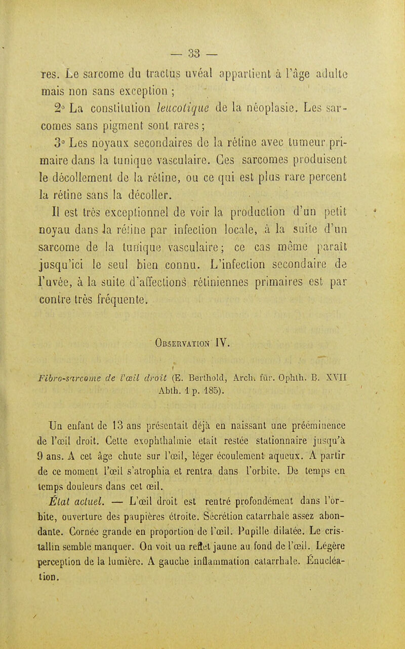 Tes. Le sarcome du traclus uvéal appartient à l'âge adulte mais non sans exception ; 2° La constitution leucolique de la néoplasie. Les sar- comes sans pigment sont rares ; 3° Les noyaux secondaires de la rétine avec tumeur pri- maire dans la tunique vasculaire. Ces sarcomes produisent le décollement de la rétine, ou ce qui est plus rare percent la rétine sans la décoller. Il est très exceptionnel de voir la production d'un petit noyau dans Ja rétine par infection locale, à la suite d'un sarcome de la lun'ique vasculaire; ce cas môme paraît jusqu'ici le seul bien connu. L'infection secondaire de l'uvée, à la suite d'affections rétiniennes primaires est par contre très fréquente. Observation IV. Fibro-sarcome de Uœil droit (E. Berthold, Àrch. fur. Ophth. B. XVII Abth. 1 p. 185). Un enfant de 13 ans présentait déjà en naissant une prééminence de l'œil droit. Cette exophthalmie était restée stationnaire jusqu'à 9 ans. A cet âge chute sur l'œil, léger écoulement aqueux. A partir de ce moment l'œil s'atrophia et rentra dans l'orbite. De temps en temps douieurs dans cet œil. État actuel. — L'œil droit est rentré profondément dans l'or- bite, ouverture des paupières étroite. Sécrétion catarrhale assez abon- dante. Cornée grande en proportion de l'œil. Pupille dilatée. Le cris- tallin semble manquer. On voit un reflet jaune au fond de l'œil. Légère perception de la lumière. A gauche inflammation catarrhale. Énucléa- tion.