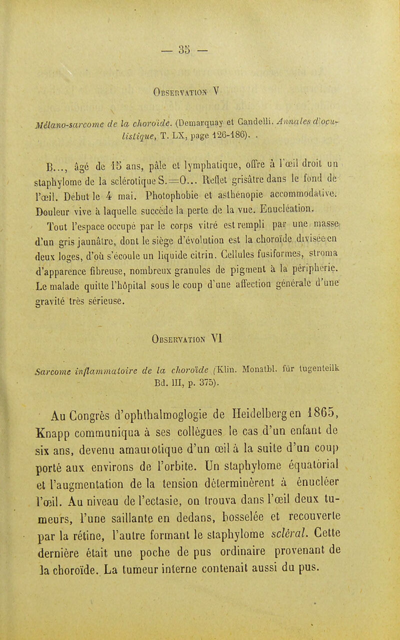 Observation V Mélano-sarcome de la choroïde. (Demarquay et Candelli. Annales d'ocu- listique, T. LX, page 426-186). . B..., âgé de 15 ans, pâle el lymphatique, offre à l'œil droit un staphylome de la sclérotique S.—0... lleûel grisâtre dans le fond de l'œil. Début le 4 mai. Photophobie et asthénopie accommodative. Douleur vive à laquelle succède la perle de la vue. Eouclcation. Tout l'espace occupé parle corps vitré est rempli par une masse d'un gris jaunâtre, dont le siège d'évolution est la choroïde divisée en deux loges, d'où s'écoule un liquide citrin. Cellules fusiformes, stroma d'apparence fibreuse, nombreux granules de pigment à la périphérie. Le malade quitte l'hôpital sous le coup d'une affection générale d'une gravité très sérieuse. Observation VI Sarcome inflammatoire de la choroïde f'Klin. Monatbl. fur tugenteilk Bd. III, p. 375). Au Congrès d'ophthalmoglogie de Heidelbergen 1865, Knapp communiqua à ses collègues le cas d'un enfant de six ans, devenu amauiolique d'un œil à la suite d'un coup porté aux environs de l'orbite. Un staphylome équalôrial et l'augmentation de la tension déterminèrent à énucléer l'œil. Au niveau de l'ectasie, on trouva dans l'œil deux tu- meurs, l'une saillante en dedans, bosselée et recouverte par la rétine, l'autre formant le staphylome scierai. Cette dernière était une poche de pus ordinaire provenant de la choroïde.. La tumeur interne contenait aussi du pus.