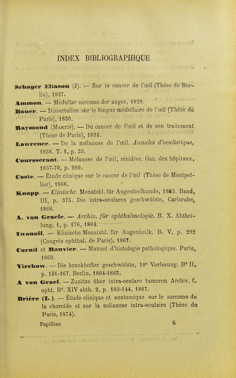 INDEX BIBLIOGRAPHIQUE gchager Eliason (J). — Sur le cancer de l'œil (Thèse de Ber- lin), 1827. Amnion. — Medullar sarcoms der auges, 1829. Bauer. — Dissertation sûr le firagus médullaire de l'œil (Thèse de Paris), 1830. Raymond (Martin). — Du cancer de l'œil et de son traitement (Thèse de Paris), 1834. [Lawrence. — De la mélanose de l'œil. Annales d'oculistique, 1838. T. 1, p. 33. Courgserant. — Mélanose de l'œil, récidive. Gaz. des hôpitaux, 1857-70, p. 280. Cosfte. — Étude clinique sur le cancer de l'œil (Thèse de Montpel- lier), 1866. Knapp. —Klinische. Monatsbl. fiir Augenheilkunde, 1883. Band, III, p. 375. Die intra-ocularen geschwùlste, Carlsruhe, 1868. A. von Craeie. — Archiv. fiir ophthalmologie* B. X. Abthei- lung, 1, p. 176, 1864. Iwanoff. — Klinische Monatsbl. fùr Augenheilk. B. V, p. 292 (Congrès ophthal. de Paris), 186T. Corail et Banvier. — Manuel d'histologie pathologique. Paris, 1869. Vircnow. — Die krankhofter geschwiilste, 18° Vorlesung. Bd II, p. 151-167. Berlin, 1864-1865. A von Graef. — Zuzâtze ûber intra-oculare tumoren Archiv. f.; opht. Bd. XIV abth. 2, p. 103-144, 1867. Brière (X.). — Étude clinique et anatomique sur le sarcome de la choroïde et sur la mélanose intra-oculaire (Thèse de Paris, 1874). Papillian 6