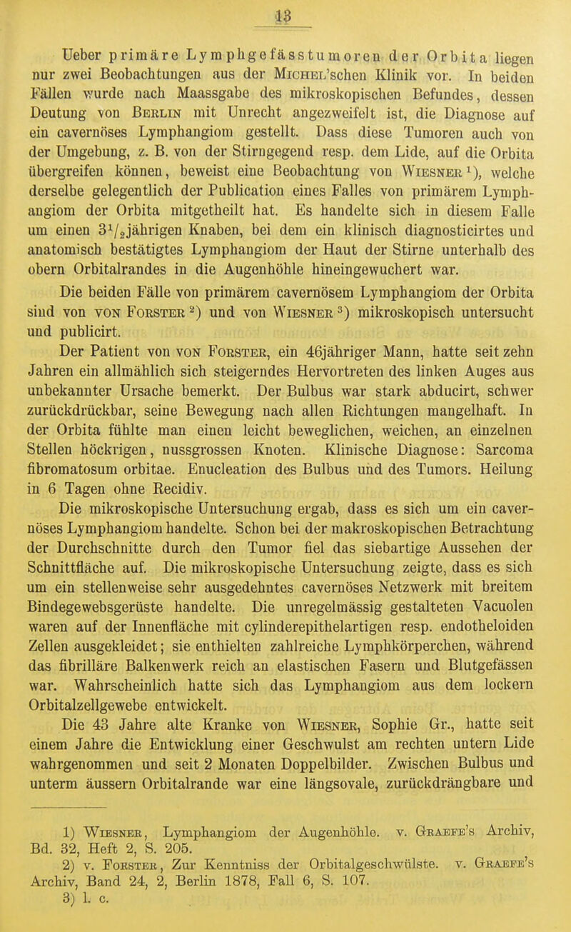 Ueber primäre Lyra phgefässtumoren der Orbita liegen nur zwei Beobachtungen aus der MicHEL'schen Klinik vor. In beiden Fällen wurde nach Maassgabe des mikroskopischen Befundes, dessen Deutung von Berlin mit Unrecht angezweifelt ist, die Diagnose auf ein cavernöses Lymphangiom gestellt. Dass diese Tumoren auch von der Umgebung, z. B. von der Stirngegend resp. dem Lide, auf die Orbita übergreifen können, beweist eine Beobachtung von Wiesner1), welche derselbe gelegentlich der Publication eines Falles von primärem Lymph- angiom der Orbita mitgetheilt hat. Es handelte sich in diesem Falle um einen 31/2jährigen Knaben, bei dem ein klinisch diagnosticirtes und anatomisch bestätigtes Lymphangiom der Haut der Stirne unterhalb des obern Orbitalrandes in die Augenhöhle hineingewuchert war. Die beiden Fälle von primärem cavernösem Lymphangiom der Orbita sind von von Forster 2) und von Wiesner 3) mikroskopisch untersucht und publicirt. Der Patient von von Forster, ein 46jähriger Mann, hatte seit zehn Jahren ein allmählich sich steigerndes Hervortreten des linken Auges aus unbekannter Ursache bemerkt. Der Bulbus war stark abducirt, schwer zurückdrückbar, seine Bewegung nach allen Richtungen mangelhaft. In der Orbita fühlte man einen leicht beweglichen, weichen, an einzelnen Stellen höckrigen, nussgrossen Knoten. Klinische Diagnose: Sarcoma fibromatosum orbitae. Enucleation des Bulbus und des Tumors. Heilung in 6 Tagen ohne Recidiv. Die mikroskopische Untersuchung ergab, dass es sich um ein caver- nöses Lymphangiom handelte. Schon bei der makroskopischen Betrachtung der Durchschnitte durch den Tumor fiel das siebartige Aussehen der Schnittfläche auf. Die mikroskopische Untersuchung zeigte, dass es sich um ein stellenweise sehr ausgedehntes cavernöses Netzwerk mit breitem Bindegewebsgerüste handelte. Die unregelmässig gestalteten Vacuolen waren auf der Innenfläche mit cylinderepithelartigen resp. endotheloiden Zellen ausgekleidet; sie enthielten zahlreiche Lymphkörperchen, während das fibrilläre Balkenwerk reich an elastischen Fasern und Blutgefässen war. Wahrscheinlich hatte sich das Lymphangiom aus dem lockern Orbitalzellgewebe entwickelt. Die 43 Jahre alte Kranke von Wiesner, Sophie Gr., hatte seit einem Jahre die Entwicklung einer Geschwulst am rechten untern Lide wahrgenommen und seit 2 Monaten Doppelbilder. Zwischen Bulbus und unterm äussern Orbitalrande war eine längsovale, zurückdrängbare und 1) Wiesner, Lymphangiom der Augenhöhle, v. Graefe's Archiv, Bd. 32, Heft 2, S. 205. 2) v. Fokstee, Zur Kenntniss der Orbitalgeschwülste. v. Graefe's Archiv, Band 24, 2, Berlin 1878, Fall 6, S. 107. 3) L c.