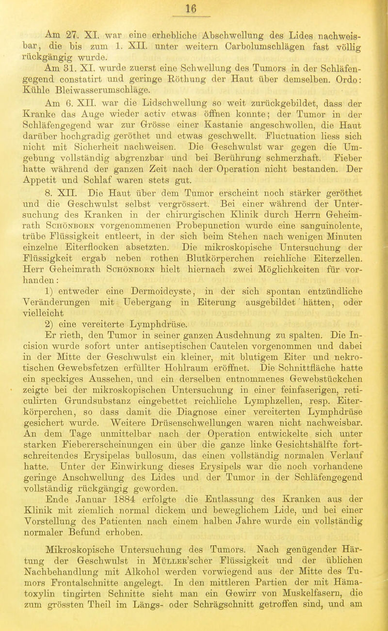 Am 27. XI. war eine erhebliche Abschwellung des Lides nachweis- bar, die bis zum 1. XII. unter weitern Carbolumschlägen fast völHg rückgängig wurde. Am 31. XI. wurde zuerst eine Schwellung des Tumors in der Schläfen- gegend constatirt und geringe Röthung der Haut über demselben. Ordo: Kühle Bleiwasserumschläge. Am 6. XII. war die Lidschwellung so weit zurückgebildet, dass der Kranke das Auge wieder activ etwas öffnen konnte; der Tumor in der Schläfengegend war zur Grösse einer Kastanie angeschwollen, die Haut darüber hochgradig geröthet und etwas geschwellt. Fluctuation Hess sich nicht mit Sicherheit nachweisen. Die Geschwulst war gegen die Um- gebung vollständig abgrenzbar und bei Berührung schmerzhaft. Fieber hatte während der ganzen Zeit nach der Operation nicht bestanden. Der Appetit und Schlaf waren stets gut. 8. XII. Die Haut über dem Tumor erscheint noch stärker geröthet und die Geschwulst selbst vergrössert. Bei einer während der Unter- suchung des Kranken in der chirurgischen Klinik durch Herrn Geheim- rath Schönboen vorgenommenen Probepunction wurde eine sanguinolente, trübe Flüssigkeit entleert, in der sich beim Stehen nach wenigen Minuten einzelne Eiterflocken absetzten. Die mikroskopische Untersuchung der Flüssigkeit ergab neben rothen Blutkörperchen reichliche Eiterzellen. Herr Geheimrath Schönboen hielt hiernach zwei Möglichkeiten für vor- handen : 1) entweder eine Dermoidcyste, in der sich spontan entzündliche Veränderungen mit Uebergang in Eiterung ausgebildet' hätten, oder vielleicht 2) eine vereiterte Lymphdrüse. Er rieth, den Tumor in seiner ganzen Ausdehnung zu spalten. Die In- cision wurde sofort unter antiseptischen Cautelen vorgenommen und dabei in der Mitte der Geschwulst ein kleiner, mit blutigem Eiter und nekro- tischen Gewebsfetzen erfüllter Hohlraum eröffnet. Die Schnittfläche hatte ein speckiges Aussehen, und ein derselben entnommenes Gewebstückchen zeigte bei der mikroskopischen Untersuchung in einer feinfaserigen, reti- culirten Grundsubstanz eingebettet reichliche Lymphzellen, resp. Eiter- körperchen, so dass damit die Diagnose einer vereiterten Lymphdrüse gesichert wurde. Weitere Drüsenschwellungen waren nicht nachweisbar. An dem Tage unmittelbar nach der Operation entwickelte sich unter starken Fiebererscheinungen ein über die ganze linke Gesichtshälfte fort- schreitendes Erysipelas bullosum, das einen vollständig normalen Verlauf hatte. Unter der Einwirkung dieses Erysipels war die noch vorhandene geringe Anschwellung des Lides und der Tumor in der Schläfengegend vollständig rückgängig geworden. Ende Januar 1884 erfolgte die Entlassung des Kranken aus der Klinik mit ziemlich normal dickem und beweglichem Lide, und bei einer Vorstellung des Patienten nach einem halben Jahre wurde ein vollständig normaler Befund erhoben. Mikroskopische Untersuchung des Tumors. Nach genügender Här- tung der Geschwulst in MüLLEE'scher Flüssigkeit und der üblichen Nachbehandlung mit Alkohol werden vorwiegend aus der Mitte des Tu- mors Frontalschnitte angelegt. In den mittleren Partien der mit Härna- toxylin tingirten Schnitte sieht man ein Gewirr von Muskelfasern, die zum grössten Theil im Längs- oder Schrägschnitt getroffen sind, und am