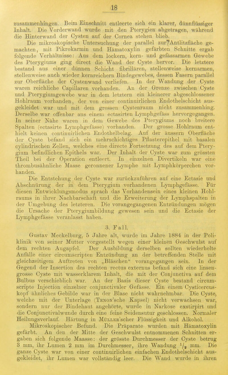 zusammenhingen. Beim Einschnitt entleerte sich ein klarer, dünnflüssiger Inhalt. Die Vorderwand wurde mit den Pterygien ahgetragen, während die Hintorwand der Cysten auf der Cornea stehen blieb. Die mikroskopische Untersuchung der parallel zur^Antlitzfläche ge- machton, mit Pikrokarmin und Hämatoxylin gefärbten Schnitte ergab folgende Verhältnisse: Aus dem lockern, kern- und gefässarmen Gewebe des Pterygiums ging direct die Wand der Cyste hervor. Die letztere bestand aus einer dünnen Schicht fibrillären, stellenweise kernarmen, stellenweise auch wieder kernreichern Bindegewebes, dessen Fasern parallel zur Oberfläche der Cystenwand verliefen. In der Wandung der Cyste waren reichliche Capillaren vorhanden. An der Grenze zwischen Cyste und Pterygiumgewebe war in dem letztern ein kleinerer abgeschlossener Hohlraum vorhanden, der von einer continuirlichen Endothelschicht aus- gekleidet war und mit dem grossen Cystenraum nicht zusammenhing. Derselbe war offenbar aus einem ectasirten Lymphgefäss hervorgegangen. In seiner Nähe waren in dem Gewebe des Pterygiums noch breitere Spalten (ectasirte Lyniphgefässe) vorhanden. Der grosse Hohlraum ent- hielt keinen continuirlichen Endothelbelag. Auf der äussern Oberfläche der Cyste befand sich ein mehrschichtiges Pflasterepithel mit basalen cylindrischen Zellen, welches eine directe Fortsetzung des auf dem Ptery- giuni befindlichen Epithels war. Der Inhalt der Cyste war zum grössten Theil bei der Operation entleert. In einzelnen Divertikeln war eine thrombusähnliche Masse geronnener Lymphe mit Lymphkörpercken vor- handen. Die Entstehung der Cj'ste war zurückzuführen auf eine Ectasie und Abschnürung der in dem Pterygium vorhandenen Lyniphgefässe. Für diesen Entwicklungsmodus sprach das Vorhandensein eines kleinen Hohl- raums in ihrer Nachbarschaft und die Erweiterung der Lymphspalten in der Umgebung des letzteren. Die vorangegangenen Entzündungen mögen die Ursache der Pterygiumbildung gewesen sein und die Ectasie der Lyniphgefässe veranlasst haben. 3. Fall. Gustav Meckelburg, 5 Jahre alt, wurde im Jahre 1884 in der Poli- klinik von seiner Mutter vorgestellt wegen einer kleinen Geschwulst auf dem rechten Augapfel. Der Ausbildung derselben sollten wiederholte Anfälle einer circumscripten Entzündung an der betreffenden Stelle mit gleichzeitigem Auftreten von „Bläschen vorangegangen sein. In der Gegend der Insertion des rechten rectus externus befand sich eine linsen- grosse Cyste mit wasserklarem Inhalt, die mit der Conjunctiva auf dem Bulbus verschieblich war. An der Basis dieser Cyste bestand circuin- scripte Injection einzelner conjunctivaler Gefässe. Ein einem Cysticercus- kopf ähnliches Gebilde war in der Blase nicht wahrnehmbar. Die Cyste, welche mit der Unterlage (TBNON'sche Kapsel) nicht verwachsen war, sondern nur der Bindehaut angehörte, wurde in Narkose exstirpirt und die Conjunctivalwunde durch eine feine Seidensutur geschlossen. Normaler Heilungsverlauf. Härtung in MüLLEH'scher Flüssigkeit und Alkohol. Mikroskopischer Befund. Die Präparate wurden mit Hämatoxylin gefärbt. An den der Mitte der Geschwulst entnommenen Schnitten er- gaben sich folgende Maasse: der grösste Durchmesser der Cyste betrug 3 mm, ihr Lumen 2 mm im Durchmesser, ihre Wandung 1/s mm. Die ganze Cyste war von einer continuirlichen einfachen Endothelschicht aus- gekleidet, ihr Lumen war vollständig leer. Die Wand wurde in ihren