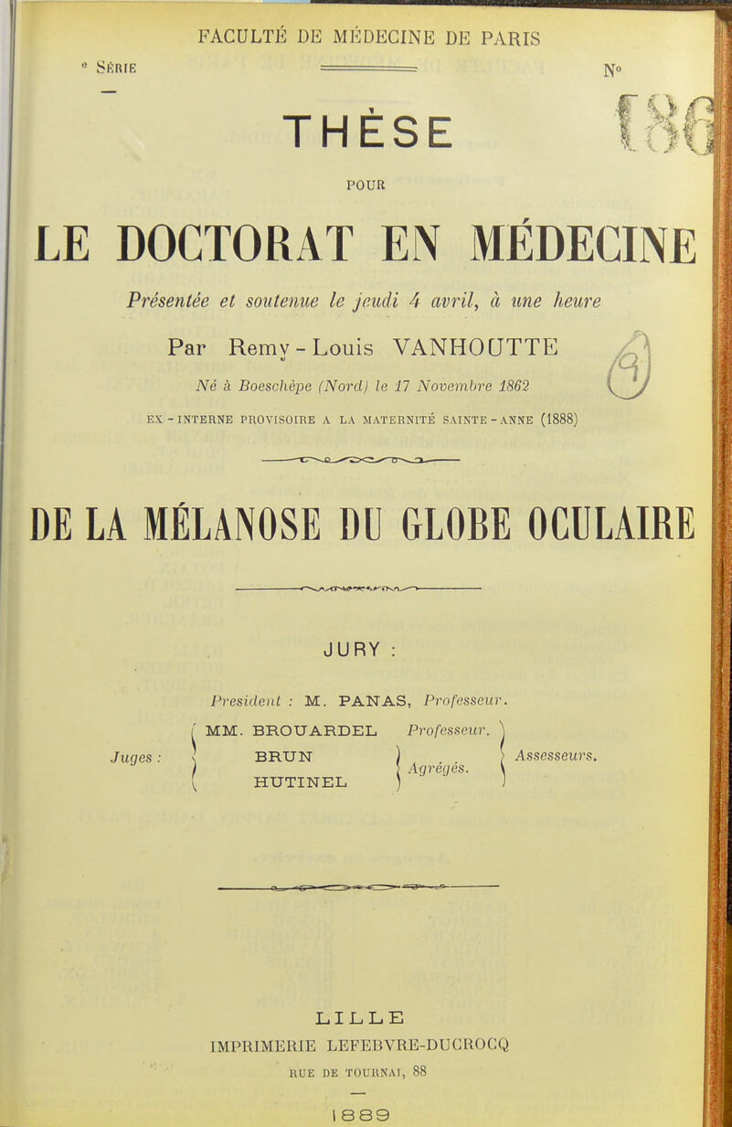  SlïBIE ■ ^0 THESE POUR LE DOCTORAT EN MÉDECINE Présentée et soutenue le jeudi 4 avrils à une heure Par Rerav-Louis VANHOUTTE Né à Boesclicpe (Nord) le 17 Novembre 1862 EX-INTERNE PROVISOIRE A LA MATERNITÉ SAINTE-ANNE (1888) DE U MÉLÂNOSE DU GLOBE OCULAIRE JURY : Président : M. PANAS, Professeur /' MM. BROUARDEL Professeur. Juges : s BRUN ) , ) Assesseurs. ' l Agrecjes. ' HUTINEL LILLE IMPRIMERIE LEFEBVRE-DUGROCQ RUE DE TOURNAI, 88 l 8S9