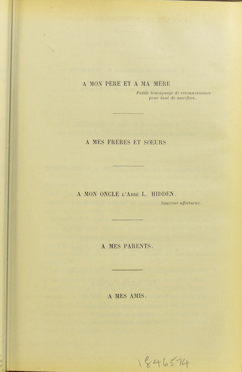 A MON PÈRE ET A MA MÈRE Faible lèm.oiipuujp. de reconnnUmnce pour tant de sacrifices. A MES FRÈRES ET SOEURS. A MON ONCLE l'Abbé L. HIDDEN, Souvenir ajfeclueuz. A MES PARENTS. A MES AMIS.