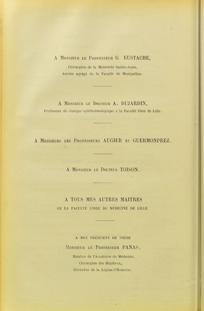 A Monsieur le Pkokesseur G. EUSTACHE, Cliirurgiea de la Maternité Saintc-Aiiiie, Ancien agrégé de la Faculté de Montpellier. A MoNSiEuii LE DocïEuii A. DUJARDIN, Professeur de cliuiQue ophlliaimoiogique à la Faculté libre de Lille. A Messieurs les Professeurs AUGIER et GUERMONPREZ. A Monsieur le Docteuii TOISON. A TOUS MES AUTRES MAITRES DE LA FACULTÉ LIBRE I)K MÉDECINE DE LILLE. A MON PRÉSIDENT DE THÈSE Monsieur le Professeur PANAS, Membie de l'Académie de Médecine, Chirurgien des Hôpitaux, Chevalier de la Légion d'Honneur.