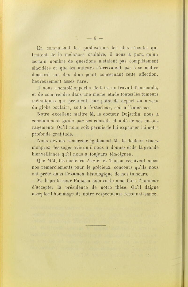 — 6 — En compulsant les publications les plus l'écentes qui traitent de la mélanose oculaire, il nous a paru qu'un certain nombre de questions n'étaient pas complètement élucidées et que les auteurs n'arrivaient pas à se mettre d'accord sur plus d'un point concernant cette affection, heureusement assez rare. II nous a semblé opportun de faire un travail d'ensemble, et de comprendre dans une même étude toutes les tumeurs mélaniques qui prennent leur point de départ au niveau du globe oculaire, soit à l'extérieur, soit à l'intérieur. Notre excellent maître M. le docteur Dujardin nous a constamment guidé par ses conseils et aidé de ses encou- ragements. Qu'il nous soit permis de lui exprimer ici notre profonde gratitude. Nous devons remercier également M. le docteur Guer- monprez des sages avis qu'il nous a donnés et de la grande bienveillance qu'il nous a toujours témoignée. Que MM. les docteurs Augier et Toison reçoivent aussi nos remerciements pour le précieux concours qu'ils nous ont prêté dans l'examen histologique de nos tumeurs. M. le professeur Panas a bien voulu nous faire l'honneur d'accepter la présidence de notre thèse. Qu'il daigne accepter l'hommage de notre respectueuse reconnaissance.