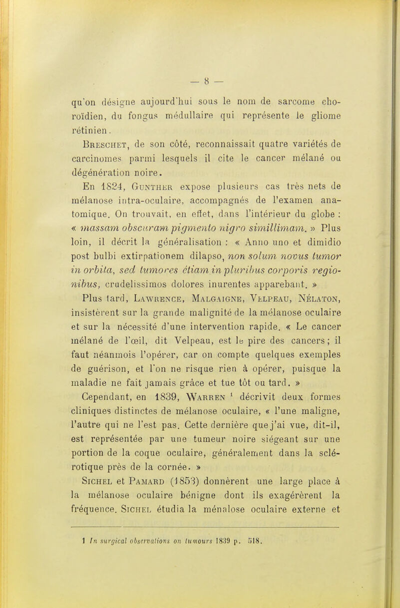 qu'on désigne aujourd'hui sous le nom de sarcome cho- ro'idien, du fongus médullaire qui représente le gliome rétinien. Bresghet, de son côté, reconnaissait quatre variétés de carcinomes parmi lesquels il cite le cancer mélané ou dégénération noire. En 1824, GuNTHER expose plusieurs cas très nets de raélanose iritra-oculaire, accompagnés de l'examen ana- tomique. On trouvait, en effet, dans l'intérieur du globe : « niassam obsciiram pigmenlo nigro simillimam. » Plus loin, il décrit la généralisation : « Anno uno et dimidio post bulbi extirpationem dilapso, non solum novus iumor in orhita, sed lumores ctiam in pliirilms corporis regio- nihus, crudelissimos dolores inurentes apparebant. » Plus lard, Lawrence, Malgaigne, Vllpeau, Nélaton, insistèrent sur la grande malignité de la mélanose oculaire et sur la nécessité d'une intervention rapide. « Le cancer mélané de l'œil, dit Velpeau, est le pire des cancers; il faut néanmois l'opérer, car on compte quelques exemples de guérison, et l'on ne risque rien à opérer, puisque la maladie ne fait jamais grâce et tue tôt ou tard. » Cependant, en 1839, Warren ' décrivit deux formes cliniques distinctes de mélanose oculaire, « l'une maligne, l'autre qui ne l'est pas. Cette dernière que j'ai vue, dit-il, est représentée par une tumeur noire siégeant sur une portion de la coque oculaire, généralement dans la sclé- rotique près de la cornée. » SiCHEL et Pamard (1853) donnèrent une large place à la mélanose oculaire bénigne dont ils exagérèrent la fréquence. Sichel étudia la ménalose oculaire externe et 1 In surgical observations on tumeurs 1839 p. iil8.