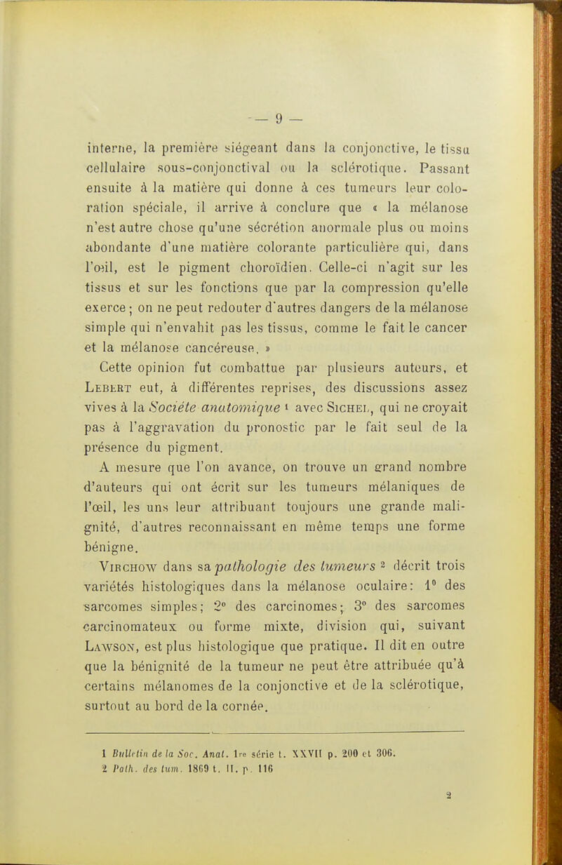 interne, la première siégeant dans la conjonctive, le tissu cellulaire sous-conjonctival ou la sclérotique. Passant ensuite à la matière qui donne à ces tumeurs leur colo- ration spéciale, il arrive à conclure que « la mélanose n'est autre chose qu'une sécrétion anormale plus ou moins abondante d'une matière colorante particulière qui, dans l'œil, est le pigment clioroïdien. Celle-ci n'agit sur les tissus et sur les fonctions que par la compression qu'elle exerce ; on ne peut redouter d'autres dangers de la mélanose simple qui n'envahit pas les tissus, comme le fait le cancer et la mélanose cancéreuse, » Cette opinion fut combattue par plusieurs autours, et Lebert eut, à différentes reprises, des discussions assez vives à la Société anatomique i avec Sichel, qui ne croyait pas à l'aggravation du pronostic par le fait seul de la présence du pigment. A mesure que l'on avance, on trouve un sfrand nombre d'auteurs qui ont écrit sur les tumeurs mélaniques de l'œil, les uns leur attribuant toujours une grande mali- gnité, d'autres reconnaissant en même temps une forme bénigne. ViBCHow dans sa,pathologie des tumeurs 2 décrit trois variétés histologiques dans la mélanose oculaire: 1 des sarcomes simples; 2° des carcinomes; 3° des sarcomes carcinomateux ou forme mixte, division qui, suivant Lawson, est plus histologique que pratique. Il dit en outre que la bénignité de la tumeur ne peut être attribuée qu'à certains mélanomes de la conjonctive et de la sclérotique, surtout au bord de la cornée. 1 Bullitiii de la Soc. Anal. Ire série t. XXV[I p. 200 cl 30G. ï Polh. des lum. 18G9 t. II. p. 116 â